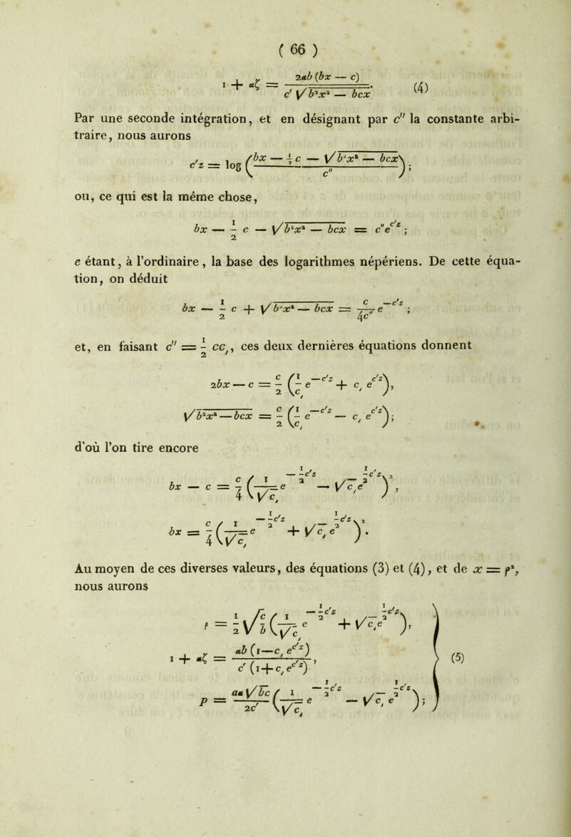 (4) , J, (bx — c) I 4 “Ç = T. TT-.. c' y — bcx Par une seconde intégration, et en désignant par c” la constante arbi- traire, nous aurons cz = \o§ 2 r ou, ce qui est la même chose, bx — - c — \/ b'^x* — bcx m ce ‘ • 2 e étant, à l’ordinaire, la base des logarithmes népériens. De cette équa- tion, on déduit bx — - c -f- ]/ b‘x* — bcx = 7^ e ; 2 4^ et, en faisant é' = - ces deux dernières équations donnent ibx ' ^ —c'^ c'^\ — ica: = ^ e —> c, ^'^0' d'où l’on tire encore bx — c c / i “a 4 r , -c 5. ^ Z*' ^<2 c'* V 3 bx Au moyen de ces diverses valeurs, des équations (3) et (4), et de x nous aurons = f% I / ï / » -«r/. V'c, c' (i + c^e'^''*) (5) a*y'bc/ I “â*’''' /-