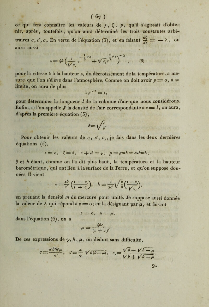 ce qui fera connaître les valeurs de /, p, qu’il s’agissait d’obte- nir, après , toutefois, qu’on aura déterminé les trois constantes arbi- jy traires c, c\ Cj. En vertu de l’équation (3), et en faisant ^ aura aussi pour la vitesse A à la hauteur z, du décroissement de la température, à me- sure que l’on s’élève dans l’atmosphère. Comme on doit avoir /? = o, à sa limite, on aura de plus pour déterminer la longueur l de la colonne d’air que nous considérons. Enfin, si l’on appelle ^ la densité de l’air correspondante à z = Z, on aura, d’après la première équation (5), Pour obtenir les valeurs de c, c\ je fais dans les deux dernières équations (5J, Z — O, Ç — 6, I +1 y, P ~ gmh = ûttbmh ; ô et A étant, comme on l’a dit plus haut, la température et la hauteur barométrique, qui ont lieu à la surface de la Terre, et qu’on suppose don- nées. Il vient en prenant la densité m du mercure pour unité. Je suppose aussi donnée la valeur de A qui répond à z = o; en la désignant par et faisant Z = O, X z= fc, dans l’équation (6), on a U + c,)‘ De ces expressions de 7^, A, fe, on déduit sans difficulté. , £t yb-^ \/b — ft 9-