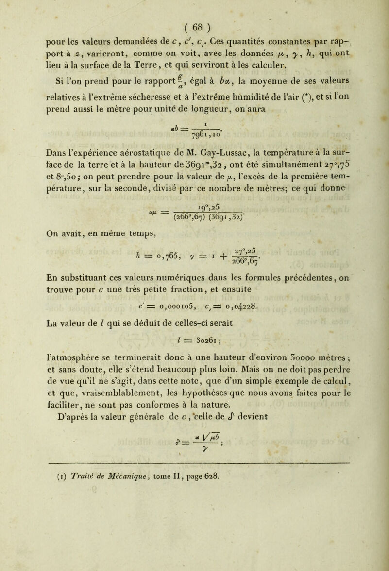 pour les valeurs demandées de c, c\ c^. Ces quantités constantes par rap- port à Z, varieront, comme on voit, avec les données y, h, qui ont lieu à la surface de la Terre, et qui serviront à les calculer. Si l’on prend pour le rapport^, égal à èa, la moyenne de ses valeurs relatives à l’extrême sécheresse et à l’extrême humidité de l’air (*), et si l’on prend aussi le mètre pour unité de longueur, on aura Dans l’expérience aérostatique de M. Gay-Lussac, la température à la sur- face de la terre et à la hauteur de , ont été simultanément et 8“,5o; on peut prendre pour la valeur de p., l’excès de la première tem- pérature, sur la seconde, divisé par ce nombre de mètres; ce qui donne *9>25 (266“,67) (36g1,32)’ On avait, en même temps. h = 0,765, 7 —• I 4- 27^,25 266“,67’ En substituant ces valeurs numériques dans les formules précédentes, on trouve pour c une très petite fraction, et ensuite c'= o,oooio5, = 0,04228. La valeur de l qui se déduit de celles-ci serait l =1 30261 ; l’atmosphère se terminerait donc h une hauteur d’environ 3oooo mètres; et sans doute, elle s’étend beaucoup plus loin. Mais on ne doit pas perdre de vue qu’il ne s’agit, dans cette note, que d’un simple exemple de calcul, et que, vraisemblablement, les hypothèses que nous avons faites pour le faciliter, ne sont pas conformes à la nature. D’après la valeur générale de c ,‘celle de «T devient (i) Traité de Mécanique, tome II, page 628.