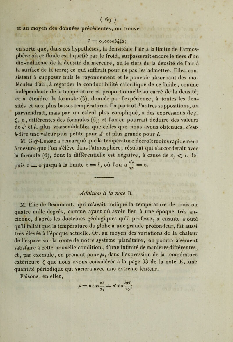 et au moyen des données précédentes, on trouve J' = 0,0000344* > en sorte que, dans ces hypothèses, la densite.de Tair à la limite de l’atmos- phère où ce fluide est liquéfié par le froid. surf)asserait encore le tiers d’un dix-millième de la densité du mercure, ou le tiers dt la densité de l’air à la surface de la terre; ce qui suffirait pour ne pas les'admettre. Elles con- sistent à supposer nuis le rayonnement et le pouvoir absorbant des mo- lécules d’air; à regarder la conductibilité calorifique de ce fluide, comme indépendante de la température et proportionnelle au carré de la densité; et à étendre la formule (3), donnée par l’expérience, à toutes les den- sités et aux plus basses températures. En partant d’autres suppositions, on parviendrait, mais par un calcul plus compliqué, à des expressions dep, différentes des formules (5J; et l’on en pourrait déduire des valeurs de cT et Z, plus vraisemblables que celles que nous avons obtenues, c’est- à-dire une valeur plus petite pour cT et plus grande pour Z. M. Gay-Lussaca remarqué que la température décroît moins rapidement à mesure que l’on s’élève dans l’atmosphère; résultat qui s’accorderait avec la formule (6), dont la différentielle est négative, à cause de < i, de- puis Z = O jusqu’à la limite z = Z, où l’on a ^ = o. Addition à la note B. M. Élie de Beaumont, qui m’avait indiqué la température de trois ou quatre mille degrés, comme ayant dû avoir lieu à une époque très an- cienne, d’après les doctrines géologiques qu’il professe, a ensuite ajouté qu’il fallait que la température du globe à une grande profondeur, fût aussi très élevée à l’époque actuelle. Or, au moyen des variations de la chaleur de l’espace sur la route de notre système planétaire, on pourra aisément satisfaire à cette nouvelle condition, d’iine infinité de manières différentes, et, par exemple, en prenant pourytt, dans l’expression de la température extérieure ^ que nous avons considérée à la page 33 de la note B,.une quantité périodique qui variera avec une extrême lenteur. Faisons, en effet, u= n cos b n sm — ; 2y 2y