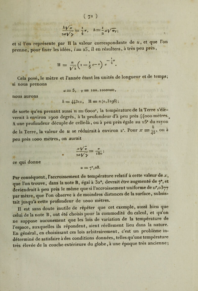 ( 7* ) h 5T I 2^ T’ ^ — - a 'ïïy, 2 et si l’on représente par H la valeur correspondante de m , et que 1 on prenne, pour fixer les idées, i= a5, il en résultera, à très peu près. 1 Cela posé, le mètre et l’année étant les unités de longueur et de temps. si nous prenons ü=5, y= 100.1000000, nous aurons A = 443»«> H = n(o,3i96); de sorte qu’en prenant aussi n = 6000®, la température de la Terre s élè- verait à environ 1900 degrés, à la profondeur d’à peu près 44^00 mètres.^ Aune profondeur décuple de celle-là , ou à peu près égale au i5* du rayon de la Terre, la valeur de u se réduirait à environ 2“. Pour =p, ou à peu près 1000 mètres, on aurait ir 5T _ • -la^ y ce qui donne U = 7°,08. Par conséquent, l’accroissement de température relatif à cette valeur dex, que' l’on trouve, dans la note B, égal à 32», devrait être augmenté de 7% et deviendrait à peu près le même que si l accroissement uniforme de o ,0877 par mètre, que l’on observe à de moindres distances de la surface, subsis- tait jusqu’à cette profondeur de looo mètres. Il est sans doute inutile de répéter que cet exemple, aussi bien que celui de la note B, ont été choisis pour la commodité du calcul, et qu’on ne suppose aucunement que les lois de variation de la température de l’espace, auxquelles ils répondent, aient réellement lieu dans la nature. En général, en choisissant ces lois arbitrairement, c’est un problème in- déterminé de satisfaire à des conditions données, telles qu’une température très élevée de la couche extérieure du globe, à une époque très ancienne ;