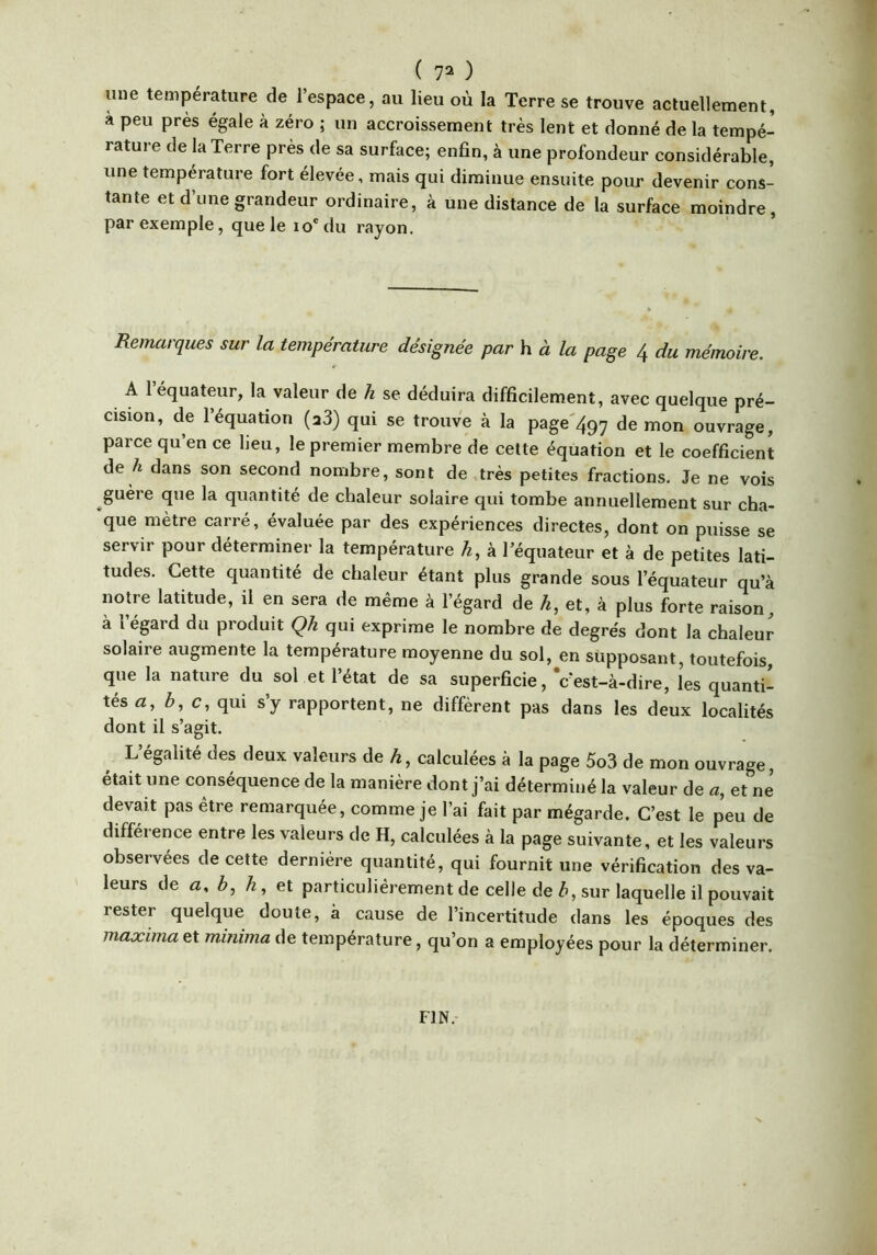 une température de l’espace, au lieu où la Terre se trouve actuellement, a peu près égale à zéro ; un accroissement très lent et donné de la tempé- rature de la Terre près de sa surface; enfin, à une profondeur considérable, une température fort élevée, mais qui diminue ensuite pour devenir cons- tante et d’une grandeur ordinaire, à une distance de la surface moindre, par exemple, que le ïo'du rayon. Remarques sur la température désignée par h à la page 4 du mémoire. A 1 équateur, la valeur de h se déduira difficilement, avec quelque pré- cision, de 1 équation (a3) qui se trouve à la page'497 tnon ouvrage, parce qu’en ce lieu, le premier membre de cette équation et le coefficient de ù dans son second nombre, sont de .très petites fractions. Je ne vois guère que la quantité de chaleur solaire qui tombe annuellement sur cha- que mètre carré, évaluée par des expériences directes, dont on puisse se servir pour déterminer la température /^, à l’équateur et à de petites lati- tudes. Cette quantité de chaleur étant plus grande sous l’équateur qu’à notre latitude, il en sera de même à l’égard de A, et, à plus forte raison, à l’égard du produit Qh qui exprime le nombre de degre's dont la chaleur solaire augmente la température moyenne du sol, en supposant, toutefois que la nature du sol et l’état de sa superficie, Vest-à-dire, les quanti- tés ù, c, qui s’y rapportent, ne diffèrent pas dans les deux localités dont il s’agit. L égalité des deux valeurs de A, calculées à la page 5o3 de mon ouvrage, était une conséquence de la manière dont j’ai déterminé la valeur de æ, et ne devait pas être remarquée, comme je l’ai fait par mégarde. C’est le peu de différence entre les valeurs de H, calculées à la page suivante, et les valeurs observées de cette dernière quantité, qui fournit une vérification des va- leurs de ù, A, et particuliérement de celle de ù, sur laquelle il pouvait rester quelque doute, à cause de l’incertitude dans les époques des maximaet minima de température, qu’on a employées pour la déterminer. FIN.