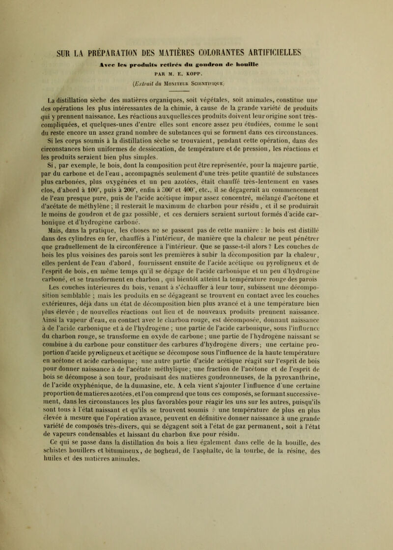 SUR LA PRÉPARATION UES MATIÈRES COLORANTES ARTIFICIELLES Avec les produits retirés du goudron de houille PAR M. E. KOPP. (Extrait du Moniteur Scientifique) La distillation sèche des matières organiques, soit végétales, soit animales, constitue une des opérations les plus intéressantes de la chimie, à cause de la grande variété de produits qui y prennent naissance. Les réactions auxquellesces produits doivent leurorigine sont très- compliquées, et quelques-unes d’entre elles sont encore assez peu étudiées, comme le sont du reste encore un assez grand nombre de substances qui se forment dans ces circonstances. Si les corps soumis à la distillation sèche se trouvaient, pendant cette opération, dans des circonstances bien uniformes de dessiccation, de température et de pression, les réactions et les produits seraient bien plus simples. Si, par exemple, le bois, dont la composition peut être représentée, pour la majeure partie, par du carbone et de l’eau , accompagnés seulement d’une très-petite quantité de substances plus carbonées, plus oxygénées et un peu azotées, était chauffé très-lentement en vases clos, d'abord à 100°, puis à 200”, enfin à 300 et 400 , etc., il se dégagerait au commencement de l’eau presque pure, puis de l’acide acétique impur assez concentré, mélangé d’acétone et d’acétate de méthylène ; il resterait le maximum de charbon pour résidu , et il se produirait le moins de goudron et de gaz possible, et ces derniers seraient surtout formés d’acide car- bonique et d’hydrogène carboné. Mais, dans la pratique, les choses ne se passent pas de cette manière : le bois est distillé dans des cylindres en fer, chauffés à l’intérieur, de manière que la chaleur ne peut pénétrer que graduellement de la circonférence à l’intérieur. Que se passe-t-il alors? Les couches de bois les plus voisines des parois sont les premières à subir la décomposition par la chaleur, elles perdent de l’eau d’abord, fournissent ensuite de l’acide acétique ou pyroligneux et de l’esprit de bois, en même temps qu’il se dégage de l’acide carbonique et un peu d’hydrogène carboné, et se transforment en charbon, qui bientôt atteint la température rouge des parois Les couches intérieures du bois, venant à s’échauffer à leur tour, subissent une décompo- sition semblable ; mais les produits en se dégageant se trouvent en contact avec les couches extérieures, déjà dans un état de décomposition bien plus avancé et à une température bien plus élevée ; de nouvelles réactions ont lieu et de nouveaux produits prennent naissance. Ainsi la vapeur d’eau, en contact avec le charbon rouge, est décomposée, donnant naissance à de l’acide carbonique et à de l’hydrogène ; une partie de l’acide carbonique, sous l’influence du charbon rouge, se transforme en oxyde de carbone ; une partie de l’hydrogène naissant sc combine à du carbone pour constituer des carbures d’hydrogène divers; une certaine pro- portion d’acide pyroligneux et acétique se décompose sous l’influence de la haute température en acétone et acide carbonique; une autre partie d’acide acétique réagit sur l'esprit de bois pour donner naissance à de l’acétate méthylique; une fraction de l’acétone et de l’esprit de bois se décompose à son tour, produisant des matières goudronneuses, de la pyroxanthrine, de l’acide oxyphénique, de ladumasine, etc. A cela vient s’ajouter l’influence d’une certaine proportion de matières azotées, et l’on comprend que tous ces composés, se formant successive- ment, dans les circonstances les plus favorables pour réagir les uns sur les autres, puisqu’ils sont tous à l’état naissant et qu’ils se trouvent soumis à une température de plus en plus élevée à mesure que l’opération avance, peuvent en définitive donner naissance à une grande variété de composés très-divers, qui se dégagent soit a l’état de gaz permanent, soit à l’état de vapeurs condensables et laissant du charbon fixe pour résidu. Ce qui se passe dans la distillation du bois a lieu également dans celle de la houille, des schistes houillers et bitumineux, de boghead, de l’asphalte, de la tourbe, de la résine, des huiles et des matières animales.