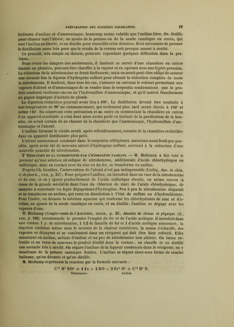 hydrates d’aniline et d’ammoniaque, beaucoup moins volatils que l'aniline libre. On distille pour chasser tout l'alcool ; on ajoute de la potasse ou de la soude caustique en excès, qui met l’aniline en liberté, et on distille pour recueillir celle dernière. Il est nécessaire de pousser la distillation assez loin pour que le résidu de la cornue soit presque amené à siccité. Ce procédé, très-simple en théorie, présente cependant quelques difficultés dans la pra- tique. Pour éviter les dangers des soubresauts, il faudrait se servir d’une chaudière en cuivre étamée ou plombée, pouvant être chauffée à la vapeur el en opérant sous une légère pression. La réduction delà nitrobenzine se ferait facilement; mais miserait peut-être obligé de saturer une seconde fois la liqueur d’hydrogène sulfuré pour obtenir la réduction complète de toute la nitrobenzine. Il faudrait, dans tous les cas, s’assurer en ouvrant le robinet permettant aux vapeurs d’alcool et d’ammoniaque de se rendre dans le serpentin condensateur, que le pro- duit condensé renferme encore de l’hydrosulfate d’ammoniaque, et qu’il noircit franchement un papier imprégné d’acétate de plomb. La digestion réductrice pourrait avoir lieu à 100°. La distillation devrait être conduite à une température de 90“ au commencement, qui seulement plus tard serait élevée à 100° et même 110°. En observant cette précaution et an outre en surmontant la chaudière en cuivre d’un appareil semblable à celui dont nous avons parlé en traitant de la purification de la ben- zine, on serait certain de ne chasser de la chaudière que l’ammoniaque, l’hydrosulfate d’am- moniaque et l’alcool. L’aniline formant le résidu serait, après refroidissement, extraite de la chaudière et distillée dans un appareil distillatoire plus petit. L’alcool ammoniacal condensé dans le serpentin réfrigérant, maintenu aussi froid que pos- sible, après avoir été de nouveau saturé d’hydrogène sulfuré, servirait à la réduction d’une nouvelle quantité de nitrobenzine. 2“ Réduction de la nitrobenzine par l’hydrogène naissant. — M. Ilofmann a fait voir le premier qu’une solution alcoolique de nitrobenzine, additionnée d’acide chlorhydrique ou sulfurique, mise en contact avec du zinc ou du fer, se transforme en aniline. D’après Ch. Genther, l’intervention de l’alcool n’est pas indispensable (Liebig, Ann. de chim. et depharm., cvii, p. 217). Pour préparer l'aniline, on introduit dansun vase delà nitrobenzine et du zinc, et on y ajoute graduellement de l'acide sulfurique étendu, ou même encore (à cause de la grande solubilité dans l’eau du chlorure de zinc) de l’acide chlorhydrique, de manière à entretenir un léger dégagement d’hydrogène. Peu à peu la nitrobenzine disparait et se transforme en aniline, qui reste en dissolution à l’état de sulfate ou d’hydrochlorate. Pour l’isoler, on décante la solution aqueuse qui renferme les chlorhydrates de zinc et d’a- niline, on ajoute de la soude caustique en excès, et on distille; l’aniline se dégage avec les vapeurs d’eau. M. Béchamp (Compte-rendu de l’Académie, xxxix, p. 28; Annales de chimie et physique (3), xlii, p. 186) recommande le premier l’emploi du fer et de l’acide acétique. Il introduit dans une cornue 1 p. de nitrobenzine, 1 1/2 de limaille de fer et 1 d’acide acétique concentré; la réaction continue même sans le secours de la chaleur extérieure, la masse s’échauffe, des vapeurs se dégagent et se condensent dans un récipient qui doit être bien refroidi. Elles consistent en aniline, acétate d’aniline et un peu de nitrobenzine non altérée. On laisse re- froidir et on verse de nouveau le produit distillé dans la cornue ; on chauffe et on distille une seconde fois à siccité. On sépare l’aniline delà liqueur condensée dans le récipient, en y dissolvant de la potasse caustique fondue. L’aniline se sépare alors sous forme de couche huileuse, qu’on décante et qu’on distille. M. Béchamp représente la réaction par la formule suivante : C'2 H5 NO4 + 4 Fe + 2 HO = 2 Fe2 O3 + C12 II7 N. Nitrobenzine Aniline