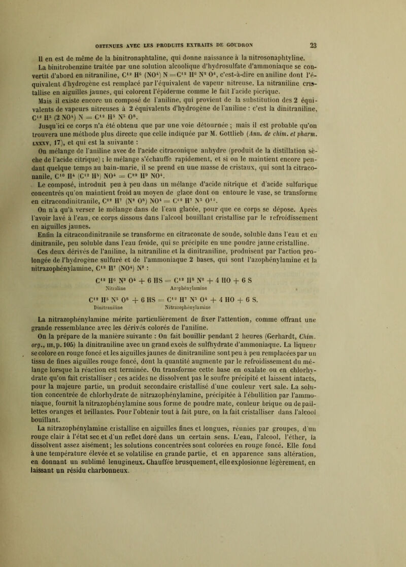 11 en est de même de la binitronaphtaline, qui donne naissance à la nitrosonaphtvline. La binitrobenzine traitée par une solution alcoolique d’hydrosulfate d’ammoniaque se con- vertit d’abord en nitraniline, C12 H6 (NO1) N =C'2 1IG N2 O4, c’est-à-dire en aniline dont l’é- quivalent d’hydrogène est remplacé par l’équivalent de vapeur nitreuse. La nitraniline cris- tallise en aiguilles jaunes, qui colorent l’épiderme comme le fait l’acide picriquc. Mais il existe encore un composé de l'aniline, qui provient de la substitution des 2 équi- valents de vapeurs nitreuses à 2 équivalents d’hydrogène de l’aniline : c’est la dinitraniline, C12 H5 (2 NO4) N = C12 II3 N* O8. Jusqu’ici ce corps n’a été obtenu que par une voie détournée ; mais il est probable qu’on trouvera une méthode plus directe que celle indiquée par M. Gottlieb {Ann. de chim. el pharm. lxxxv, 17), et qui est la suivante : On mélange de l’aniline avec de l’acide citraconique anhydre (produit de la distillation sè- che de l’acide citrique) ; le mélange s’échauffe rapidement, et si on le maintient encore pen- dant quelque temps au bain-marie, il se prend en une masse de cristaux, qui sont la citraco- nanile, C'° H4 (C12 H8) NO4 = C22 H9 NO4. Le composé, introduit peu à peu dans un mélange d’acide nitrique et d’acide sulfurique concentrés qu’on maintient froid au moyen de glace dont on entoure le vase, se transforme en citracondinitranile, C22 117 (N2 Os) NO4 = G22 H7 N3 O'2. On n’a qu’à verser le mélange dans de l’eau glacée, pour que ce corps se dépose. Après l’avoir lavé à l’eau, ce corps dissous dans l'alcool bouillant cristallise par le refroidissement en aiguilles jaunes. Enfin la citracondinitranile se transforme en citraconate de soude, soluble dans l’eau et en dinitranile, peu soluble dans l'eau froide, qui se précipite en une poudre jaune cristalline. Ces deux dérivés de l’aniline, la nitraniline et la dinitraniline, produisent par l’action pro- longée de l’hydrogène sulfuré et de l’ammoniaque 2 bases, qui sont l’azophénylamine et la nitrazophénylamine, G12 H7 (NO4) N2 : C'2 IIG N2 O4 + 6 HS = C12 lis N2 + 4 HO + G S Nitraline Azopbénylamine C12 IJ3 N3 Os + 6 HS = G*2 H7 N3 O4 + 4 HO + G S. Dinitraniline Nitrazophénylamine La nitrazophénylamine mérite particulièrement de fixer l’attention, comme offrant une grande ressemblance avec les dérivés colorés de l’aniline. On la prépare de la manière suivante : On fait bouillir pendant 2 heures (Gerhardt, Chim. org., in,p. 105) la dinitraniline avec un grand excès de sulfhydrate d’ammoniaque. La liqueur se colore en rouge foncé et les aiguilles jaunes de dinitraniline sont peu à peu remplacées par un tissu de fines aiguilles rouge foncé, dont la quantité augmente par le refroidissement du mé- lange lorsque la réaction est terminée. On transforme cette base en oxalate ou en chlorhy- drate qu’on fait cristalliser ; ces acides ne dissolvent pas le soufre précipité et laissent intacts, pour la majeure partie, un produit secondaire cristallisé d’une couleur vert sale. La solu- tion concentrée de chlorhydrate de nitrazophénylamine, précipitée à l’ébullition par l’ammo- niaque, fournit la nitrazophénylamine sous forme de poudre mate, couleur brique ou de pail- lettes oranges et brillantes. Pour l’obtenir tout à fait pure, on la fait cristalliser dans l’alcool bouillant. La nitrazophénylamine cristallise en aiguilles fines et longues, réunies par groupes, d'un rouge clair à l’état sec et d’un reflet doré dans un certain sens. L’eau, l’alcool, l’éther, la dissolvent assez aisément; les solutions concentrées sont colorées en rouge foncé. Elle fond à une température élevée et se volatilise en grande partie, et en apparence sans altération, en donnant un sublimé lenugineux. Chauffée brusquement, elleexplosionne légèrement, en laissant un résidu charbonneux.