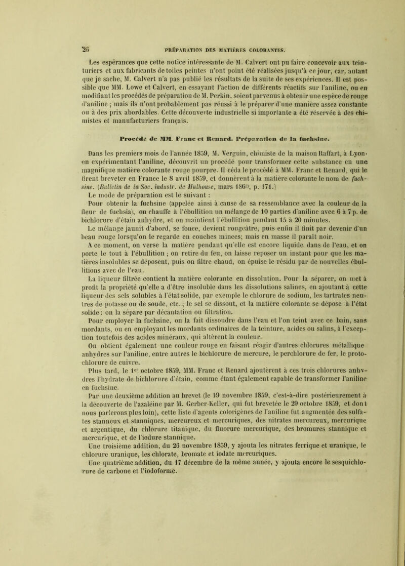 Les espérances que cette notice intéressante de M. Calvert ont pu faire concevoir aux tein- turiers et aux fabricants de toiles peintes n’ont point été réalisées jusqu’à ce jour, car, autant que je sache, M. Calvert n’a pas publié les résultats de la suite de ses expériences. Il est pos- sible que MM. Lowe et Calvert, en essayant l’action de différents réactifs sur l’aniline, ou en modifiant les procédés de préparation de M. Perkin, soient parvenus à obtenir une espèce de rouge «l’aniline ; mais ils n’ont probablement pas réussi à le préparer d’une manière assez constante ou à des prix abordables. Cette découverte industrielle si imporlanle a été réservée à des chi- mistes et manufacturiers français. Procédé de ÜIH. Franc et Renard. Préparation de la fuchsine. Dans les premiers mois de l’année 1859, M. Verguin, chimiste de la maison Raffart, à Lyon* en expérimentant l’aniline, découvrit un procédé pour transformer cette substance en une magnifique matière colorante rouge pourpre. Il céda le procédé à MM. Franc et Renard, qui le firent breveter en France le 8 avril 1859, et donnèrent à la matière colorante le nom de fuch- sine. (Bulletin de la Soc. induslr. de Mulhouse, mars 1860, p. 171.) Le mode de préparation est le suivant : Pour obtenir la fuchsine (appelée ainsi à cause de sa ressemblance avec la couleur de la Heur de fuchsia), on chauffe à l’ébullition un mélange de 10 parties d’aniline avec 6 à 7 p. de bichlorure d’étain anhydre, et on maintient l’ébullition pendant 15 à 20 minutes. Le mélange jaunit d’abord, se fonce, devient rougeâtre, puis enfin il finit par devenir d’un beau rouge lorsqu’on le regarde en couches minces; mais en masse il paraît noir. A ce moment, on verse la matière pendant qu’elle est encore liquide dans de l’eau, et on porte le tout à l’ébullition ; on retire du feu, on laisse reposer un instant pour que les ma- tières insolubles se déposent, puis on filtre chaud, on épuise le résidu par de nouvelles ébul- litions avec de l’eau. La liqueur filtrée contient la matière colorante en dissolution. Pour la séparer, on met à profit la propriété qu’elle a d’être insoluble dans les dissolutions salines, en ajoutant à cette liqueur des sels solubles à l’état solide, par exemple le chlorure de sodium, les tartrates neu- tres de potasse ou de soude, etc. ; le sel se dissout, et la matière colorante se dépose à l’étal solide : on la sépare par décantation ou filtration. Pour employer la fuchsine, on la fait dissoudre dans l’eau et l’on teint avec ce bain, sans mordants, ou en employant les mordants ordinaires de la teinture, acides ou salins, à l’excep- tion toutefois des acides minéraux, qui altèrent la couleur. On obtient également une couleur rouge en faisant réagir d’autres chlorures métallique anhydres sur l’aniline, entre autres le bichlorure de mercure, le perchlorure de fer, le proto- chlorure de cuivre. Plus tard, le 1er octobre 1859, MM. Franc et Renard ajoutèrent à ces trois chlorures anhv- dres l’hydrate de bichlorure d’étain, comme étant également capable de transformer l’aniline en fuchsine. Par une deuxième addition au brevet (le 19 novembre 1859, c’est-à-dire postérieurement à la découverte de l’azaléine par M. Gerber-Keller, qui fut brevetée le 29 octobre 1859, et dont nous parlerons plus loin), cette liste d’agents colorigènes de l’aniline fut augmentée des sulfa- tes stanneux et stanniques, mercureux et mercuriques, des nitrates mercureux, mercurique et argentique, du chlorure titanique, du fluorure mercurique, des bromures stannique et mercurique, et de l’iodure stannique. Une troisième addition, du 26 novembre 1859, y ajouta les nitrates ferrique et uranique, le chlorure uranique, les chlorate, bromate et iodate mercuriques. Une quatrième addition, du 17 décembre de la même année, y ajouta encore le sesquichlo- rure de carbone et l’iodoforme.