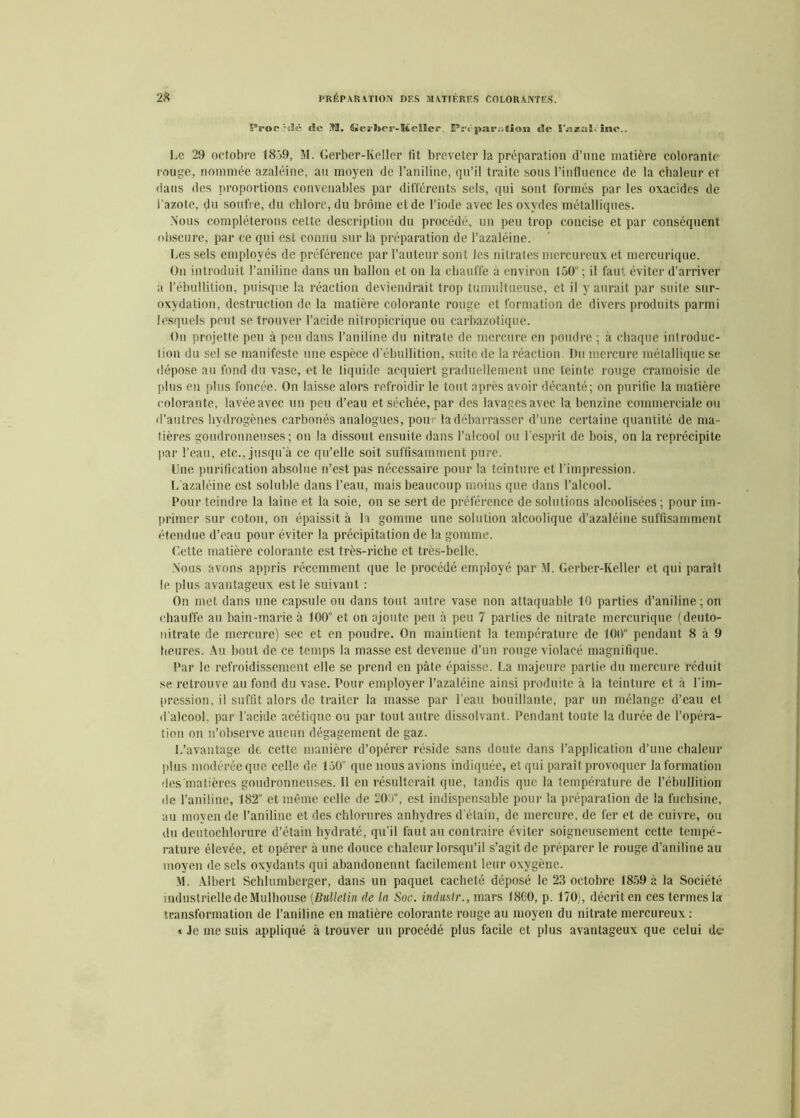 Proc-«lé <ïc M. Gerber-Keller Pr<'parution de 15nzaï inc.. Le 29 octobre 1859, M. Gerber-Keller fit breveter la préparation d’une matière colorante rouge, nommée azaléine, au moyen de l’aniline, qu’il traite sous l’influence de la chaleur et dans des proportions convenables par différents sels, qui sont formés par les oxacides de l’azote, du soufre, du chlore, du brome et de l’iode avec les oxydes métalliques. Nous compléterons cette description du procédé, un peu trop concise et par conséquent obscure, par ce qui est connu sur la préparation de l’azaléine. Les sels employés de préférence par l’auteur sont les nitrates mercureux et mcrcurique. On introduit l’aniline dans un ballon et on la chauffe à environ 150“ ; il faut éviter d’arriver a l’ébullition, puisque la réaction deviendrait trop tumultueuse, et il y aurait par suite sur- oxvdation, destruction de la matière colorante rouge et formation de divers produits parmi lesquels peut se trouver l’acide nitropicrique ou carbazotique. On projette peu à peu dans l’aniline du nitrate de mercure en poudre ; à chaque introduc- tion du sel se manifeste une espèce d’ébullition, suite de la réaction Du mercure métallique se dépose au fond du vase, et le liquide acquiert graduellement une teinte rouge cramoisie de plus en plus foncée. On laisse alors refroidir le tout après avoir décanté; on purifie la matière colorante, lavée avec un peu d’eau et séchée, par des lavages avec la benzine commerciale ou d’autres hydrogènes carbonés analogues, pour la débarrasser d’une certaine quantité de ma- tières goudronneuses; on la dissout ensuite dans l’alcool ou l’esprit de bois, on la reprécipite par l’eau, etc., jusqu’à ce qu’elle soit suffisamment pure. Une purification absolue n’est pas nécessaire pour la teinture et l’impression. L'azaléine est soluble dans l’eau, mais beaucoup moins que dans l’alcool. Four teindre la laine et la soie, on se sert de préférence de solutions alcoolisées ; pour im- primer sur coton, on épaissit à la gomme une solution alcoolique d’azaléine suffisamment étendue d’eau pour éviter la précipitation de la gomme. Getle matière colorante est très-riche et très-belle. Nous avons appris récemment que le procédé employé par M. Gerber-Keller et qui paraît le plus avantageux est le suivant : On met dans une capsule ou dans tout autre vase non attaquable 10 parties d’aniline ; on chauffe au bain-marie à 100° et on ajoute peu à peu 7 parties de nitrate mcrcurique (deuto- nitrate de mercure) sec et en poudre. On maintient la température de 100° pendant 8 à 9 heures. Au bout de ce temps la masse est devenue d’un rouge violacé magnifique. Far le refroidissement elle se prend en pâte épaisse. La majeure partie du mercure réduit se retrouve au fond du vase. Pour employer l’azaléine ainsi produite à la teinture et à l’im- pression, il suffit alors de traiter la masse par l'eau bouillante, par un mélange d’eau et d’alcool, par l’acide acétique ou par tout autre dissolvant. Pendant toute la durée de l’opéra- tion on n’observe aucun dégagement de gaz. L’avantage de cette manière d’opérer réside sans doute dans l’application d’une chaleur plus modérée que celle de 150“ que nous avions indiquée, et qui parait provoquer la formation des matières goudronneuses. 11 en résulterait que, tandis que la température de l’ébullition de l’aniline, 182“ et même celle de 200, est indispensable pour la préparation de la fuchsine, au moyen de l’aniline et des chlorures anhydres d’étain, de mercure, de fer et de cuivre, ou du deutochlorure d’étain hydraté, qu’il faut au contraire éviter soigneusement cette tempé- rature élevée, et opérer aune douce chaleur lorsqu’il s’agit de préparer le rouge d’aniline au moyen de sels oxydants qui abandonennt facilement leur oxygène. M. Albert Schlumberger, dans un paquet cacheté déposé le 23 octobre 1859 à la Société industrielle de Mulhouse (Bulletin de in Soc. induslr., mars 1800, p. 170), décrit en ces termes la transformation de l’aniline en matière colorante rouge au moyen du nitrate mercureux : t Je me suis appliqué à trouver un procédé plus facile et plus avantageux que celui des