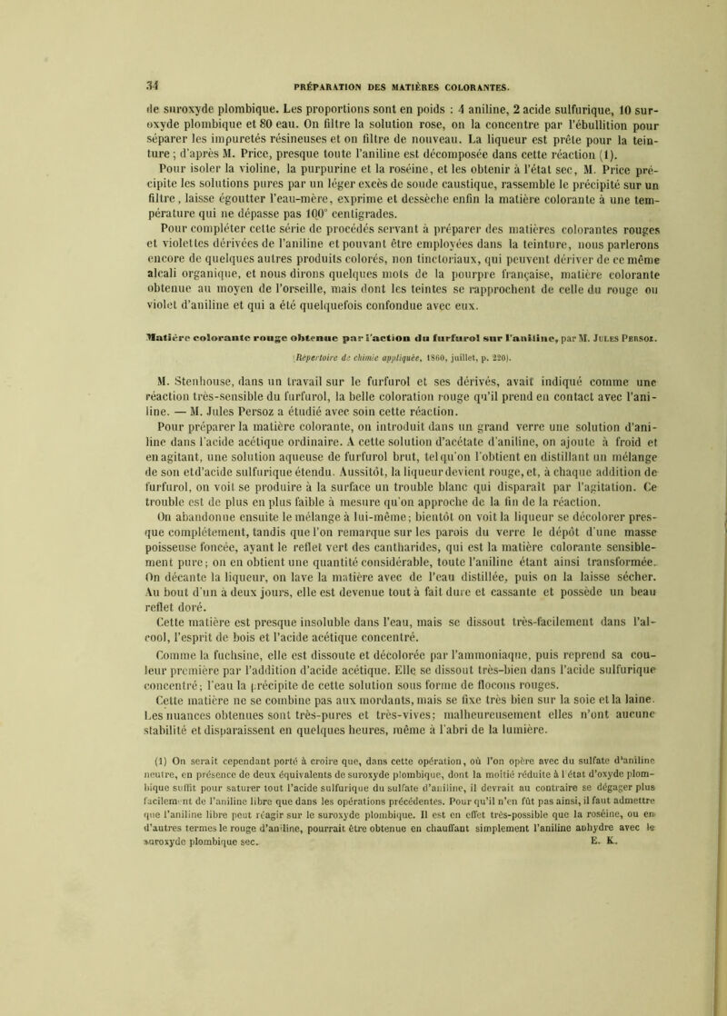 de suroxyde plombique. Les proportions sont en poids : A aniline, 2 acide sulfurique, 10 sur- oxyde plombique et 80 eau. On filtre la solution rose, on la concentre par l’ébullition pour séparer les impuretés résineuses et on filtre de nouveau. La liqueur est prête pour la tein- ture ; d’après M. Price, presque toute l’aniline est décomposée dans cette réaction (1). Pour isoler la violine, la purpurine et la roséine, et les obtenir à l’état sec, M. Price pré- cipite les solutions pures par un léger excès de soude caustique, rassemble le précipité sur un filtre, laisse égoutter l’eau-mère, exprime et dessèche enfin la matière colorante à une tem- pérature qui ne dépasse pas 100° centigrades. Pour compléter celte série de procédés servant à préparer des matières colorantes rouges et violetles dérivées de l’aniline et pouvant être employées dans la teinture, nous parlerons encore de quelques autres produits colorés, non tinctoriaux, qui peuvent dériver de ce même alcali organique, et nous dirons quelques mots de la pourpre française, matière colorante obtenue au moyen de l’orseille, mais dont les teintes se rapprochent de celle du rouge ou violet d’aniliue et qui a été quelquefois confondue avec eux. tlatlèi'c colorante rouge obtenue par l’action du furfurol sur l'aniline, par M. Jules PEnsoz. Répertoire de chimie appliquée, 1860, juillet, p. 220). M. Stenhouse, dans un travail sur le furfurol et ses dérivés, avait indiqué comme une réaction très-sensible du furfurol, la belle coloration rouge qu’il prend en contact avec l’ani- line. — M. Jules Persoz a étudié avec soin cette réaction. Pour préparer la matière colorante, on introduit dans un grand verre une solution d’ani- line dans l’acide acétique ordinaire. A cette solution d’acétate d’aniline, on ajoute à froid et en agitant, une solution aqueuse de furfurol brut, tel qu’on l’obtient en distillant un mélange de son etd’acide sulfurique étendu. Aussitôt, la liqueur devient rouge, et, à chaque addition de furfurol, ou voil se produire à la surface un trouble blanc qui disparaît par l’agitation. Ce trouble est de plus en plus faible à mesure qu’on approche de la fin de la réaction. On abandonne ensuite le mélange à lui-même; bientôt on voit la liqueur se décolorer pres- que complètement, tandis que l’on remarque sur les parois du verre le dépôt d’uue masse poisseuse foncée, ayant le reflet vert des cantharides, qui est la matière colorante sensible- ment pure; on en obtient une quantité considérable, toute l’aniline étant ainsi transformée. On décante la liqueur, on lave la matière avec de l’eau distillée, puis on la laisse sécher. Au bout d'un à deux jours, elle est devenue tout à fait dure et cassante et possède un beau reflet doré. Cette matière est presque insoluble dans l’eau, mais se dissout très-facilement dans l’al- cool, l’esprit de bois et l’acide acétique concentré. Comme la fuchsine, elle est dissoute et décolorée par l’ammoniaque, puis reprend sa cou- leur première par l’addition d’acide acétique. Elle se dissout très-bien dans l’acide sulfurique concentré; l’eau la précipite de cette solution sous forme de flocons rouges. Cette matière ne se combine pas aux mordants, mais se fixe très bien sur la soie et la laine. Les nuances obtenues sont très-pures et très-vives; malheureusement elles n’ont aucune stabilité et disparaissent en quelques heures, même à l’abri de la lumière. (1) On serait cependant porté à croire que, dans cette opération, où l’on opère avec du sulfate d'aniline neutre, en présence de deux équivalents de suroxyde plombique, dont la moitié réduite à 1 état d’oxyde plom- bique suffit pour saturer tout l’acide sulfurique du sulfate d’aniline, il devrait au contraire se dégager plus facilement de l’aniline libre que dans les opérations précédentes. Pour qu’il n’en fût pas ainsi, il faut admettre que l’aniline libre peut réagir sur le suroxyde plombique. Il est en effet trés-possible que la roséine, ou en d’autres termes le rouge d’aniline, pourrait être obtenue en chauffant simplement l’aniline anhydre avec le •Mjroxydc plombique sec. E. K.