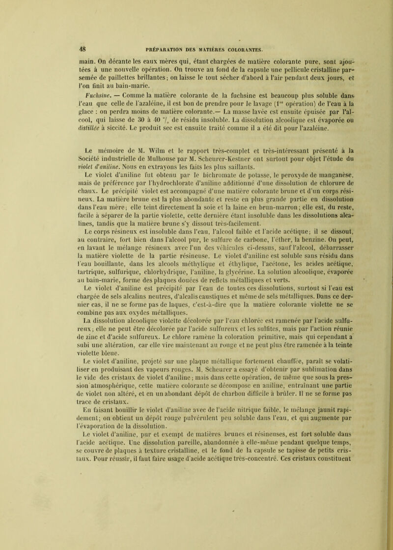 main. On décante les eaux mères qui, étant chargées de matière colorante pure, sont ajou- tées à une nouvelle opération. On trouve au fond de la capsule une pellicule cristalline par- semée de paillettes brillantes; on laisse le tout sécher d’abord à l’air pendant deux jours, et l’on finit au bain-marie. Fuchsine. — Comme la matière colorante de la fuchsine est beaucoup plus soluble dans l’eau que celle de l’azaléine, il est bon de prendre pour le lavage (lre opération) de l’eau à la glace : on perdra moins de matière colorante.— La masse lavée est ensuite épuisée par l’al- cool, qui laisse de 30 à 40 de résidu insoluble. La dissolution alcoolique est évaporée ou distillée à siccité. Le produit sec est ensuite traité comme il a été dit pour Pazaléine. Le mémoire de M. Wilm et le rapport très-complet et très-intéressant présenté à la Société industrielle de Mulhouse par M. Scheurer-Kestner ont surtout pour objet l’étude du violet d’aniline. Nous en extrayons les faits les plus saillants. Le violet d’aniline fut obtenu par le bichromate de potasse, le peroxyde de manganèse, mais de préférence par l'hydrochlorate d’aniline additionné d’une dissolution de chlorure de chaux. Le précipité violet est accompagné d’une matière colorante brune et d’un corps rési- neux. La matière brune est la plus abondante et reste en plus grande partie en dissolution dans l’eau mère; elle teint directement la soie et la laine en brun-marron; elle est, du reste, facile à séparer de la partie violette, cette dernière étant insoluble dans les dissolutions alca- lines, tandis que la matière brune s’y dissout très-facilement. Le corps résineux est insoluble dans l’eau, l’alcool faible et l’acide acétique; il se dissout, au contraire, fort bien dans l’alcool pur, le sulfure de carbone, l’éther, la benzine. On peut, en lavant le mélange résineux avec l’un des véhicules ci-dessus, sauf l’alcool, débarrasser la matière violette de la partie résineuse. Le violet d’aniline est soluble sans résidu dans l’eau bouillante, dans les alcools méthylique et éthylique, l’acétone, les acides acétique, tartrique, sulfurique, chlorhydrique, l’aniline, la glycérine. La solution alcoolique, évaporée au bain-marie, forme des plaques douées de reflets métalliques et verts. Le violet d’aniline est précipité par l’eau de toutes ces dissolutions, surtout si l’eau est chargée de sels alcalins neutres, d’alcalis caustiques et môme de sels métalliques. Dans ce der- nier cas, il ne se forme pas de laques, c’est-à-dire que la matière colorante violette ne se combine pas aux oxydes métalliques. La dissolution alcoolique violette décolorée par l’eau chlorée est ramenée par l’acide sulfu- reux; elle ne peut être décolorée par l’acide sulfureux cl les sulfites, mais par l’action réunie de zinc et d’acide sulfureux. Le chlore ramène la coloration primitive, mais qui cependant a subi une altération, car elle vire maintenant au rouge et ne peut plus être ramenée à la teinte violette bleue. Le violet d’aniline, projeté sur une plaque métallique fortement chauffée, paraît se volati- liser en produisant des vapeurs rouges. M. Scheurer a essayé d’obtenir par sublimation dans le vide des cristaux de violet d’aniline ; mais dans cette opération, de même que sous la pres- sion atmosphérique, cette matière colorante se décompose en aniline, entraînant une partie de violet non altéré, et en un abondant dépôt de charbon difficile à brûler. 11 ne se forme pas trace de cristaux. En faisant bouillir le violet d’aniline avec de l’acide nitrique faible, le mélange jaunit rapi- dement; on obtient un dépôt rouge pulvérulent peu soluble dans l’eau, et qui augmente par l’évaporation de la dissolution. Le violet d’aniline, pur et exempt de matières brunes et résineuses, est fort soluble dans l'acide acétique. Une dissolution pareille, abandonnée à elle-même pendant quelque temps, se couvre de plaques à texture cristalline, et le fond de la capsule se tapisse de petits cris- taux. Pour réussir, il faut faire usage d’acide acétique très-concentré. Ces cristaux constituent