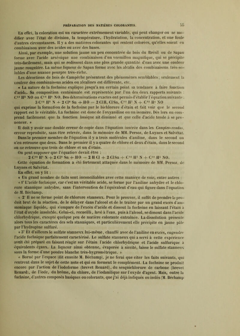 En effet, la coloration est nn caractère extrêmement variable, qui peut changer ou se mo- difier avec l’état de division, la température, l'hydratation, la concentration, et une foule d’autres circonstances. Il y a des matières colorantes qui restent colorées, qu’elles soient en combinaison avec des acides ou avec des bases. Ainsi, par exemple, une solution jaune un peu concentrée de bois du Brésil ou de Sapan forme avec l’acide arsénique une combinaison d’un vermillon magnifique, qui se précipite très-facilement, mais qui se redissout dans une plus grande quantité d’eau avec une couleur jaune rougeâtre. La même liqueur de Sapan forme avec les alcalis des combinaisons très-so- iubles d’une nuance pourpre très-riche. Les décoctions de bois de Campêche présentent des phénomènes semblables; seulement la couleur des combinaisons acides ou alcalines est différente, etc. « La nature delà fuchsine explique jusqu’à un certain point sa tendance à faire fonction d’acide.. Sa composition centésimale est représentée par l’un des deux rapports suivants : <+ H5 NO ou C12 HB NO. Des déterminations exactes ont permis d’établir l’équation suivante : 3 C'2 H7 N -J- 2 Cl2 Sn +110 = 2 ClII, CISn, C'2 II7 N + C's Iiü NO qui exprime la formation de la fuchsine par le biehlorure d’étain et fait voir que le second rapport est le véritable. La fuchsine est donc de l’oxyaniline ou un isomère. Dès lors on com- prend facilement que la fonction basique ait diminué et que celle d’acide tende à se pro- noncer. » 11 doit y avoir une double erreur de copie dans l’équation insérée dans les Comptes-rendus, erreur reproduite, sans être relevée, dans le mémoire de MM. Persoz, de Luynes et Salvétat. Dans le premier membre de l’équation il y a trois molécules d’aniline, dans le second on n’en retrouve que deux. Dans le premier il y a quatre de chlore et deux d’étain, dans le second on ne retrouve que trois de chlore et un d’étain. On peut supposer que l’équation devait être : 2 C'2 H7 N + 2 Cl2 Sn + HO = 2 H Cl + 2 CISn + C12 H7 N + C12 11° NO. Cette équation de formation a été fortement attaquée dans le mémoire de MM. Persoz, de Luynes et Salvétat. En effet, on y lit : * Un grand nombre de faits sont inconciliables avec cette manière de voir; entre autres : « 1° L’acide fuchsique, car c’est un véritable acide, se forme par l’aniline anhydre et le chlo- rure stannique anhydre, sans l’intervention de l’équivalent d’eau qui figure dans l’équation de M. Béchamp. « 2’ Il ne se forme point de chlorure stanneux. Pour le prouver, il suffit de prendre le pro- duit brut de la réaction, de le délayer dans l’alcool et de le traiter par un grand excès d’am- moniaque liquide, qui s’empare de l’excès d’acide et dissout la fuchsine en laissant l’étain à l’état d’oxyde insoluble. Celui-ci, recueilli, lavé à l’eau, puis à l’alcool, se dissout dans l’acide chlorhydrique, excepté quelque peu de matière colorante entraînée. La dissolution présente alors tous les caractères des sels stanniques, et particulièrement elle précipite en jaune pâle par l’hydrogène sulfuré. « 3“ Et d’ailleurs le sulfate stanneux lui-même, chauffé avec de l’aniline en excès, engendre l’acide fuchsique parfaitement caractérisé. Le sulfate stanneux qui a servi à cette expérience aveit été préparé en faisant réagir sur l’étain l’acide chlorhydrique et l’acide sulfurique à équivalents égaux. La liqueur ainsi obtenue, évaporée à siccité, laisse le sulfate stanneux sous la forme d’une poudre blanche très-hygrométrique. » « Borné par l’espace (dit ensuite M. Béchamp), je ne ferai que citer les faits suivants, qui rentrent dans le sujet de celte note et qui en forment le complément. La fuchsine se produit encore par l’action de l’iodoforme (brevet Renard), du sesquichlorure de carbone (brevet Renard), de l’iode, du brome, du chlore, de l’iodanilique sur l’oxyde d’agent. Mais, outre la