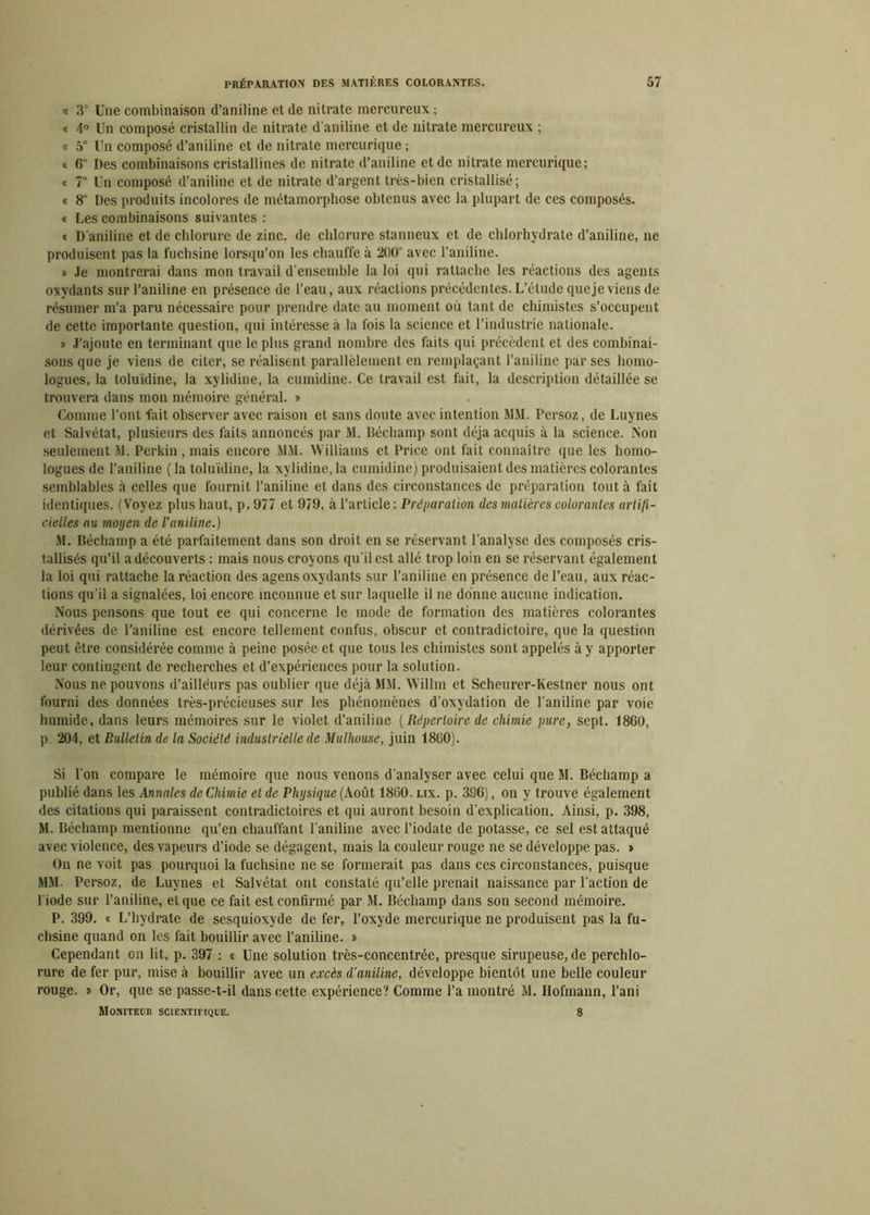 « 3° Une combinaison d’aniline et de nitrate mercureux ; « 4° Un composé cristallin de nitrate d'aniline et de nitrate mercureux ; « 5° Un composé d’aniline et de nitrate mercurique ; « 6° Des combinaisons cristallines de nitrate d’aniline et de nitrate mercurique; « 7“ Un composé d’aniline et de nitrate d’argent très-bien cristallisé; « 8“ Des produits incolores de métamorphose obtenus avec la plupart de ces composés. « Les combinaisons suivantes : « D'aniline et de chlorure de zinc, de chlorure stanneux et de chlorhydrate d’aniline, ne produisent pas la fuchsine lorsqu’on les chauffe à 200“ avec l’aniline. » Je montrerai dans mon travail d'ensemble la loi qui rattache les réactions des agents oxydants sur l’aniline en présence de l’eau, aux réactions précédentes. L’étude que je viens de résumer m’a paru nécessaire pour prendre date au moment où tant de chimistes s’occupent de cette importante question, qui intéresse à la fois la science et l’industrie nationale. » J’ajoute eu terminant que le plus grand nombre des faits qui précèdent et des combinai- sons que je viens de citer, se réalisent parallèlement en remplaçant l’aniline par ses homo- logues, la toluïdine, la xylidine, la cumidine. Ce travail est fait, la description détaillée se trouvera dans mon mémoire général. » Comme l’ont fait observer avec raison et sans doute avec intention MM. I’ersoz, de Luynes et Salvétat, plusieurs des faits annoncés par M. Déchamp sont déjà acquis à la science. Non seulement M. Perkin, mais encore MM. Williams et Price ont fait connaître que les homo- logues de l’aniline ( la toluïdine, la xylidine, la cumidine) produisaient des matières colorantes semblables à celles que fournit l’aniline et dans des circonstances de préparation tout à fait identiques. (Voyez plus haut, p,977 et 979, à l’article: Préparation (lesmatières colorantes artifi- eielles au moyen de l’aniline.) M. Béchamp a été parfaitement dans son droit en se réservant l’analyse des composés cris- tallisés qu’il a découverts : mais nous croyons qu’il est allé trop loin en se réservant également la loi qui rattache la réaction des agens oxydants sur l’aniline en présence de l’eau, aux réac- tions qu’il a signalées, loi encore inconnue et sur laquelle il ne donne aucune indication. Nous pensons que tout ce qui concerne le mode de formation des matières colorantes dérivées de l’aniline est encore tellement confus, obscur et contradictoire, que la question peut être considérée comme à peine posée et que tous les chimistes sont appelés à y apporter leur contingent de recherches et d’expériences pour la solution. Nous ne pouvons d’ailleurs pas oublier que déjà MM. Willm et Scheurer-Kestner nous ont fourni des données très-précieuses sur les phénomènes d’oxydation de l’aniline par voie humide, dans leurs mémoires sur le violet d’aniline ( Répertoire de chimie pure, sept. 1860, p 204, et Bulletin de la Société industrielle de Mulhouse, juin 1860). Si l’on compare le mémoire que nous venons d'analyser avec celui que M. Béchamp a publié dans les Annales de Chimie et de Physique (Août 1860. lix. p. 396), on y trouve également des citations qui paraissent contradictoires et qui auront besoin d’explication. Ainsi, p. 398, M. Béchamp mentionne qu’en chauffant l’aniline avec l’iodate de potasse, ce sel est attaqué avec violence, des vapeurs d’iode se dégagent, mais la couleur rouge ne se développe pas. » On ne voit pas pourquoi la fuchsine ne se formerait pas dans ces circonstances, puisque MM. Persoz, de Luynes et Salvétat ont constaté qu’elle prenait naissance par l’action de l’iode sur l’aniline, et que ce fait est confirmé par M. Béchamp dans son second mémoire. P. 399. « L’hydrate de sesquioxyde de fer, l’oxyde mercurique ne produisent pas la fu- chsine quand on les fait bouillir avec l’aniline. » Cependant on lit, p. 397 : « Une solution très-concentrée, presque sirupeuse, de perchlo- rure de fer pur, mise à bouillir avec un excès d’aniline, développe bientôt une belle couleur rouge. t> Or, que se passe-t-il dans cette expérience? Comme l’a montré M. Ilofmaun, l’ani Moniteur scientifique. 8