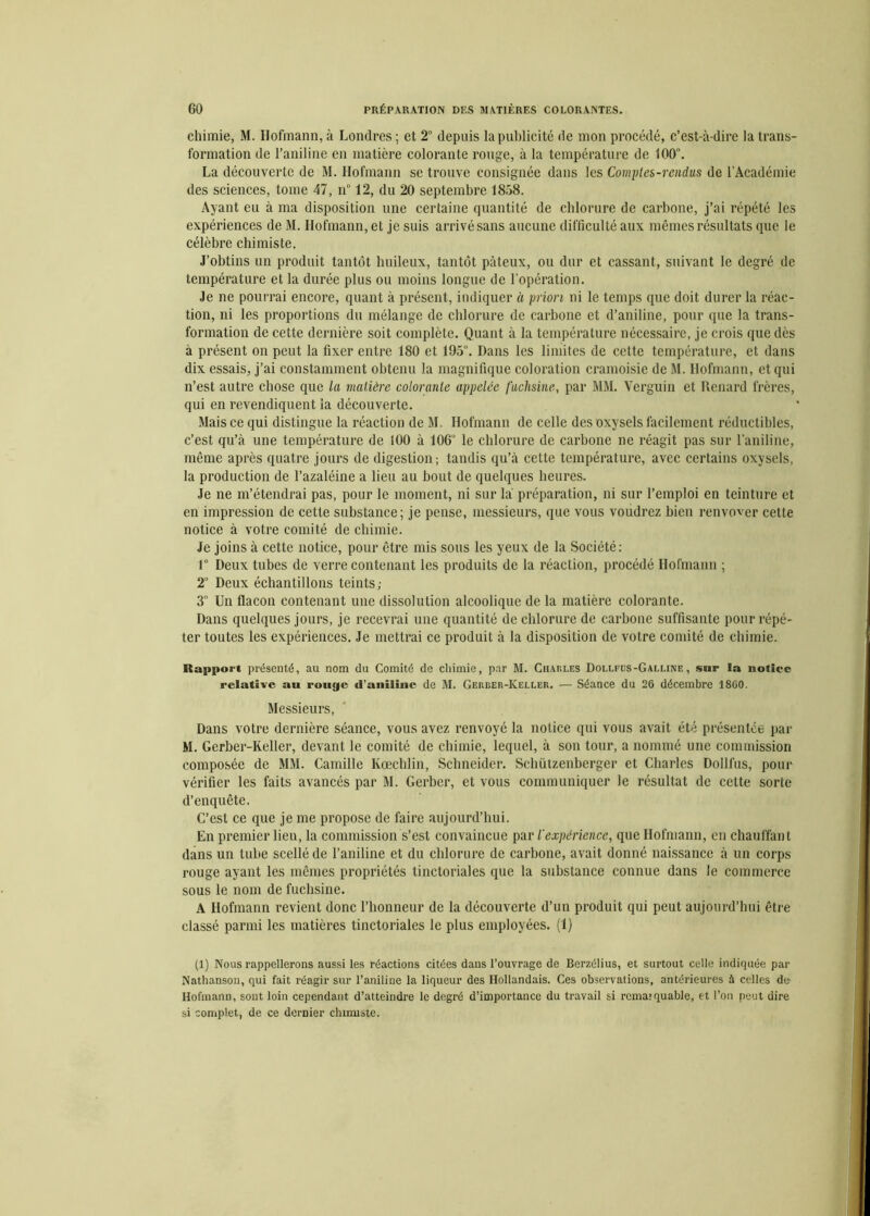 chimie, M. Hofmann, à Londres ; et 2° depuis la publicité de mon procédé, c’est-à-dire la trans- formation de l’aniline en matière colorante rouge, à la température de 100°. La découverte de M. Hofmann se trouve consignée dans les Comptes-rendus de l’Académie des sciences, tome 47, n° 12, du 20 septembre 1858. Ayant eu à ma disposition une certaine quantité de chlorure de carbone, j’ai répété les expériences deM. Hofmann, et je suis arrivé sans aucune difficulté aux mêmes résultats que le célèbre chimiste. J’obtins un produit tantôt huileux, tantôt pâteux, ou dur et cassant, suivant le degré de température et la durée plus ou moins longue de l'opération. Je ne pourrai encore, quant à présent, indiquer à priori ni le temps que doit durer la réac- tion, ni les proportions du mélange de chlorure de carbone et d’aniline, pour que la trans- formation de cette dernière soit complète. Quant à la température nécessaire, je crois que dès à présent on peut la fixer entre 180 et 195°. Dans les limites de cette température, et dans dix essais, j’ai constamment obtenu la magnifique coloration cramoisie de M. Hofmann, et qui n’est autre chose que la matière colorante appelée fuchsine, par MM. Verguin et Renard frères, qui en revendiquent la découverte. Mais ce qui distingue la réaction de M. Hofmann de celle des oxysels facilement réductibles, c’est qu’à une température de 100 à 106“ le chlorure de carbone ne réagit pas sur l'aniline, même après quatre jours de digestion; tandis qu’à cette température, avec certains oxysels, la production de l’azaléine a lieu au bout de quelques heures. Je ne m’étendrai pas, pour le moment, ni sur là préparation, ni sur l’emploi en teinture et en impression de cette substance; je pense, messieurs, que vous voudrez bien renvoyer cette notice à votre comité de chimie. Je joins à cette notice, pour être mis sous les yeux de la Société: 1° Deux tubes de verre contenant les produits de la réaction, procédé Hofmann ; 2° Deux échantillons teints,- 3° Un flacon contenant une dissolution alcoolique de la matière colorante. Dans quelques jours, je recevrai une quantité de chlorure de carbone suffisante pour répé- ter toutes les expériences. Je mettrai ce produit à la disposition de votre comité de chimie. Rapport présenté, au nom du Comité de chimie, par M. Charles Dollpus-Galline , sur la notice relative au rouge «l’aniline de M. Gerber-Keller. — Séance du 26 décembre 1860. Messieurs, Dans votre dernière séance, vous avez renvoyé la notice qui vous avait été présentée par M. Gerber-Keller, devant le comité de chimie, lequel, à son tour, a nommé une commission composée de MM. Camille Kœchlin, Schneider. Schützenberger et Charles Dollfus, pour vérifier les faits avancés par M. Gerber, et vous communiquer le résultat de cette sorte d’enquête. C’est ce que je me propose de faire aujourd’hui. En premier lieu, la commission s’est convaincue par l'expérience, que Hofmann, en chauffant dans un tube scellé de l’aniline et du chlorure de carbone, avait donné naissance à un corps rouge ayant les mêmes propriétés tinctoriales que la substance connue dans le commerce sous le nom de fuchsine. A Hofmann revient donc l’honneur de la découverte d’un produit qui peut aujourd’hui être classé parmi les matières tinctoriales le plus employées. (1) (1) Nous rappellerons aussi les réactions citées dans l’ouvrage de Berzélius, et surtout celle indiquée par Nathanson, qui fait réagir sur l’aniline la liqueur des Hollandais. Ces observations, antérieures à celles de- Hofmann, sont loin cependant d’atteindre le degré d’importance du travail si remarquable, et l’on peut dire si complet, de ce dernier chimiste.