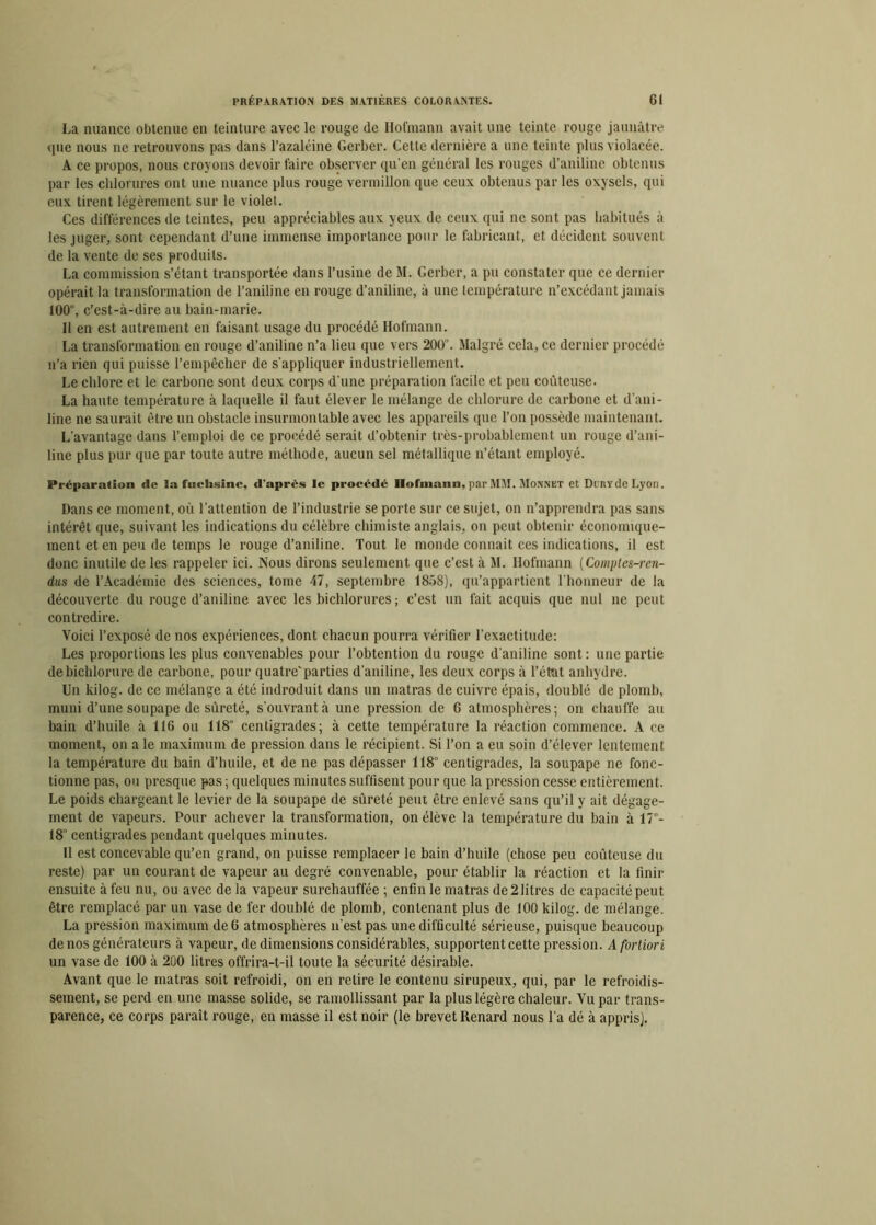 La nuance obtenue en teinture avec le rouge (le Hofmann avait une teinte rouge jaunâtre que nous ne retrouvons pas dans l’azaléine Gerber. Cette dernière a une teinte plus violacée. A ce propos, nous croyons devoir faire observer qu'en général les rouges d’aniline obtenus par les chlorures ont une nuance plus rouge vermillon que ceux obtenus par les oxyscls, qui eux tirent légèrement sur le violet. Ces différences de teintes, peu appréciables aux yeux de ceux qui ne sont pas habitués à les juger, sont cependant d’une immense importance pour le fabricant, et décident souvent de la vente de ses produits. La commission s’étant transportée dans l’usine de M. Gerber, a pu constater que ce dernier opérait la transformation de l’aniline en rouge d’aniline, à une température n’excédant jamais 100, c’est-à-dire au bain-marie. Il en est autrement en faisant usage du procédé Hofmann. La transformation en rouge d’aniline n’a lieu que vers 200. Malgré cela, ce dernier procédé n’a rien qui puisse l’empêcher de s’appliquer industriellement. Le chlore et le carbone sont deux corps d’une préparation facile et peu coûteuse. La haute température à laquelle il faut élever le mélange de chlorure de carbone et d'ani- line ne saurait être un obstacle insurmontable avec les appareils que l’on possède maintenant. L’avantage dans l’emploi de ce procédé serait d’obtenir très-probablement un rouge d’ani- line plus pur que par toute autre méthode, aucun sel métallique n’étant employé. Préparation elc la fuchsine, d’après le procédé Ilofinann, par MM. Monnet et DunYcle Lyon. Dans ce moment, où l’attention de l’industrie se porte sur ce sujet, on n’apprendra pas sans intérêt que, suivant les indications du célèbre chimiste anglais, on peut obtenir économique- ment et en peu de temps le rouge d’aniline. Tout le monde connait ces indications, il est donc inutile de les rappeler ici. Nous dirons seulement que c’est à M. Hofmann (Comptes-ren- dus de l’Académie des sciences, tome 47, septembre 1858), qu’appartient l’honneur de la découverte du rouge d’aniline avec les bichlorures ; c’est un fait acquis que nul ne peut contredire. Voici l’exposé de nos expériences, dont chacun pourra vérifier l’exactitude: Les proportions les plus convenables pour l’obtention du rouge d’aniline sont: une partie debichlorure de carbone, pour quatre'parties d’aniline, les deux corps à l’état anhydre. Un kilog. de ce mélange a été indroduit dans un matras de cuivre épais, doublé de plomb, muni d’une soupape de sûreté, s’ouvrant à une pression de 6 atmosphères; on chauffe au bain d’huile à 116 ou 118° centigrades; à cette température la réaction commence. A ce moment, on ale maximum de pression dans le récipient. Si l’on a eu soin d’élever lentement la température du bain d’huile, et de ne pas dépasser 118° centigrades, la soupape ne fonc- tionne pas, ou presque pas ; quelques minutes suffisent pour que la pression cesse entièrement. Le poids chargeant le levier de la soupape de sûreté peut être enlevé sans qu’il y ait dégage- ment de vapeurs. Pour achever la transformation, on élève la température du bain à 17”- 18° centigrades pendant quelques minutes. Il est concevable qu’en grand, on puisse remplacer le bain d’huile (chose peu coûteuse du reste) par un courant de vapeur au degré convenable, pour établir la réaction et la finir ensuite à feu nu, ou avec de la vapeur surchauffée ; enfin le matras de 2 litres de capacité peut être remplacé par un vase de fer doublé de plomb, contenant plus de 100 kilog. de mélange. La pression maximum de 6 atmosphères n’est pas une difficulté sérieuse, puisque beaucoup de nos générateurs à vapeur, de dimensions considérables, supportent cette pression. A fortiori un vase de 100 à 200 litres offrira-t-il toute la sécurité désirable. Avant que le matras soit refroidi, on en relire le contenu sirupeux, qui, par le refroidis- sement, se perd en une masse solide, se ramollissant par la plus légère chaleur. Vu par trans- parence, ce corps paraît rouge, en masse il est noir (le brevet Renard nous l’a dé à appris).