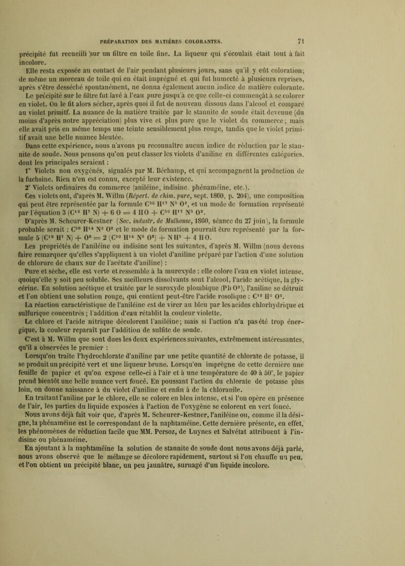 précipité fut recueilli (sur un filtre en toile fine. La liqueur qui s’écoulait était tout à fait incolore. Elle resta exposée au contact de l’air pendant plusieurs jours, sans qu’il y eût coloration; de même un morceau de toile qui en était imprégné et qui fut humecté «à plusieurs reprises, après s’être desséché spontanément, ne donna également aucun indice de matière colorante. Le précipité sur le filtre fut lavé à l’eau pure jusqu’à ce que celle-ci commençât à se colorer en violet. On le fit alors sécher, après quoi il fut de nouveau dissous dans l’alcool et comparé au violet primitf. La nuance de la matière traitée par le stannitc de soude était devenue (du moins d’après notre appréciation) plus vive et plus pure que le violet du commerce; mais elle avait pris en même temps une teinte sensiblement plus rouge, tandis que le violet primi- tif avait une belle nuance bleutée. Dans cette expérience, nous n’avons pu reconnaître aucun indice de réduction par le slan- nite de soude. Nous pensons qu’on peut classer les violets d’aniline en différentes catégories, dont les principales seraient : 1° Violets non oxygénés, signalés par M. Béchamp, et qui accompagnent la production de la fuchsine. Rien n’en est connu, excepté leur existence. 2° Violets ordinaires du commerce (aniléine, indisinc, phénaméine, etc.). Ces violets ont, d’après M. Willm (Répert. de chim. pure, sept. 1860, p. 204), une composition qui peut être représentée par la formule C3G H11 N5 O2, et un mode de formation représenté par l’équation 3 (C*2 H7 N) + 6 O = 4 HO + C3G II'7 N5 O2. D’après M. Schcurcr-Ivestner (Soc. industr. de Mulhouse, 1860, séance du 27 juin), la formule probable serait : C30 II14 N2 O2 et le mode de formation pourrait êire représenté par la for- mule 5 (C12 H7 N) + Os = 2 (C3G H14 N2 O2) + NH3 + 4 110. Les propriétés de l’aniléine ou indisine sont les suivantes, d’après M. Willm (nous devons faire remarquer qu’elles s’appliquent à un violet d’aniline préparé par l’action d’une solution de chlorure de chaux sur de l’acétate d’aniline) : Pure et sèche, elle est verte et ressemble à la murexyde : elle colore l'eau en violet intense, quoiqu’elle y soit peu soluble. Ses meilleurs dissolvants sont l’alcool, l’acidc acétique, la gly- cérine. En solution acétique et traitée par le suroxyde plombique (Pb O2), l’aniline se détruit et l’on obtient une solution rouge, qui contient peut-être l’acidc rosolique : C12 H° O2. La réaction caractéristique de l’aniléinc est de virer au bleu par les acides chlorhydrique et sulfurique concentrés ; l’addition d’eau rétablit la couleur violette. Le chlore et l’acide nitrique décolorent l’aniléine; mais si l’action n’a pas été trop éner- gique, la couleur reparaît par l'addition de sulfite de soude. C’est à M. Willm que sont dues les deux expériences suivantes, extrêmement intéressantes, qu’il a observées le premier : Lorsqu’on traite l’hydrochlorate d’aniline par une petite quantité de chlorate de potasse, il se produit un précipité vert et une liqueur brune. Lorsqu’on imprègne de cette dernière une feuille de papier et qu’on expose celle-ci à l’air et à une température de 40 à 50u, le papier prend bientôt une belle nuance vert foncé. En poussant l'action du chlorate de potasse plus loin, on donne naissance à du violet d’aniline et enfin à de la chloranile. En traitant l’aniline par le chlore, elle se colore en bien intense, et si l’on opère en présence de l’air, les parties du liquide exposées à l’action de l’oxygène se colorent en vert foncé. Nous avons déjà fait voir que, d’après M. Scheurer-Ivestner, l’aniléine ou, comme il la dési- gne, la phénaméine est le correspondant de la naphtaméine. Cette dernière présente, en effet, les phénomènes de réduction facile que MM. Persoz, de Luynes et Salvétat attribuent à l’in- disine ou phénaméine. En ajoutant à la naphtaméine la solution de stannite de soude dont nous avons déjà parlé, nous avons observé que le mélange se décolore rapidement, surtout si l’on chauffe un peu, et l’on obtient un précipité blanc, un peu jaunâtre, surnagé d’un liquide incolore.