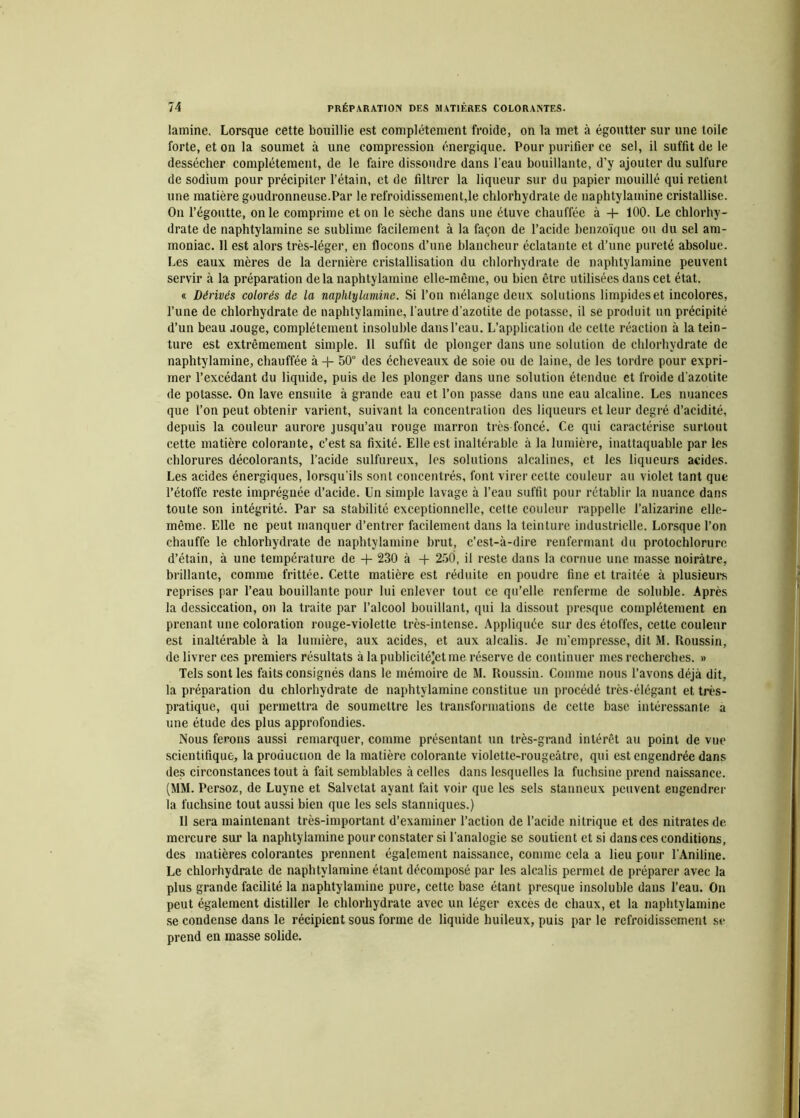 lamine. Lorsque cette bouillie est complètement froide, on la met à égoutter sur une toile forte, et on la soumet à une compression énergique. Pour purifier ce sel, il suffit de le dessécher complètement, de le faire dissoudre dans l'eau bouillante, d’y ajouter du sulfure de sodium pour précipiter l’étain, et de filtrer la liqueur sur du papier mouillé qui retient une matière goudronneuse.Par le refroidissement,le chlorhydrate de naphtylamine cristallise. On l’égoutte, on le comprime et on le sèche dans une étuve chauffée à 4- 100. Le chlorhy- drate de naphtylamine se sublime facilement à la façon de l’acide benzoïque ou du sel am- moniac. 11 est alors très-léger, en flocons d’une blancheur éclatante et d’une pureté absolue. Les eaux mères de la dernière cristallisation du chlorhydrate de naphtylamine peuvent servir à la préparation delà naphtylamine elle-même, ou bien être utilisées dans cet état. « Dérivés colorés de la naphtylamine. Si l’on mélange deux solutions limpides et incolores, l’une de chlorhydrate de naphtylamine, l'autre d’azotite de potasse, il se produit un précipité d’un beau aouge, complètement insoluble dans l’eau. L’application de cette réaction à la tein- ture est extrêmement simple. Il suffit de plonger dans une solution de chlorhydrate de naphtylamine, chauffée à + 50° des écheveaux de soie ou de laine, de les tordre pour expri- mer l’excédant du liquide, puis de les plonger dans une solution étendue et froide d'azotite de potasse. On lave ensuite à grande eau et l’on passe dans une eau alcaline. Les nuances que l’on peut obtenir varient, suivant la concentration des liqueurs et leur degré d’acidité, depuis la couleur aurore jusqu’au rouge marron très foncé. Ce qui caractérise surtout cette matière colorante, c’est sa fixité. Elle est inaltérable à la lumière, inattaquable par les chlorures décolorants, l’acide sulfureux, les solutions alcalines, et les liqueurs acides. Les acides énergiques, lorsqu’ils sont concentrés, font virer cette couleur au violet tant que l’étoffe reste imprégnée d’acide. Un simple lavage à l’eau suffit pour rétablir la nuance dans toute son intégrité. Par sa stabilité exceptionnelle, cette couleur rappelle l’alizarine elle- même. Elle ne peut manquer d’entrer facilement dans la teinture industrielle. Lorsque l’on chauffe le chlorhydrate de naphtylamine brut, c’est-à-dire renfermant du protochlorure d’étain, à une température de + 230 à -f 250, il reste dans la cornue une masse noirâtre, brillante, comme frittée. Cette matière est réduite en poudre fine et traitée à plusieurs reprises par l’eau bouillante pour lui enlever tout ce qu’elle renferme de soluble. Après la dessiccation, on la traite par l’alcool bouillant, qui la dissout presque complètement en prenant une coloration rouge-violette très-intense. Appliquée sur des étoffes, cette couleur est inaltérable à la lumière, aux acides, et aux alcalis. Je m'empresse, dit M. Roussin, de livrer ces premiers résultats à lapublicitéjetme réserve de continuer mes recherches. » Tels sont les faits consignés dans le mémoire de M. Roussin. Comme nous l’avons déjà dit, la préparation du chlorhydrate de naphtylamine constitue un procédé très-élégant et très- pratique, qui permettra de soumettre les transformations de cette base intéressante a une étude des plus approfondies. Nous ferons aussi remarquer, comme présentant un très-grand intérêt au point de vue scientifique, la production de la matière colorante violette-rougeâtre, qui est engendrée dans des circonstances tout à fait semblables à celles dans lesquelles la fuchsine prend naissance. (MM. Persoz, de Luyne et Salvetat ayant fait voir que les sels stanneux peuvent engendrer la fuchsine tout aussi bien que les sels stanniques.) Il sera maintenant très-important d’examiner l’action de l’acide nitrique et des nitrates de mercure sur la naphtylamine pour constater si l’analogie se soutient et si dans ces conditions, des matières colorantes prennent également naissance, comme cela a lieu pour l’Aniline. Le chlorhydrate de naphtylamine étant décomposé par les alcalis permet de préparer avec la plus grande facilité la naphtylamine pure, cette base étant presque insoluble dans l’eau. On peut également distiller le chlorhydrate avec un léger excès de chaux, et la naphtylamine se condense dans le récipient sous forme de liquide huileux, puis par le refroidissement se prend en masse solide.