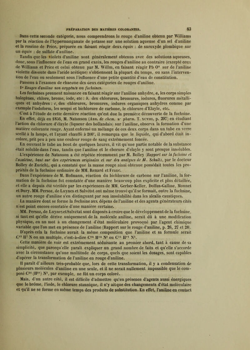 Dans cette seconde catégorie, nous comprendrons le rouge d’aniline obtenu par Williams par la réaction de l’hypermanganate de potasse sur une solution aqueuse d’un sel d’aniline et la roséine de Price, préparée en faisant réagir deux équiv : de suroxyde plombique sur un équiv : de sulfate d’aniline. Tandis que les violets d’aniline sont généralement obtenus avec des solutions aqueuses, donc, sous l’influence de l’eau en grand excès, les rouges d’aniline au contraire (excepté ceux de Williams et Price et celui obtenu par M. Willm, en faisant réagir Pb O3 sur de l’aniline violette dissoute dans l’acide acétique) s’obtiennent la plupart du temps, ou sans l’interven- tion de l’eau ou seulement sous l'influence d’une petite quantité d’eau de constitution. Passons à l’examen de chacune des deux catégories de rouges d’aniline. 1° Rouges d’aniline non oxygénés ou fuchsines. Les fuchsines prennent naissance en faisant réagir sur l’aniline anhydre, a, les corps simples halogènes, chlore, brome, iode, etc : b, des chlorures, bromures, iodures, fluorures métalli- ques et anhydres : c, des chlorures, bromures, iodures organiques anhydres comme par exemple l’iodoform, les sesqui et bichlorure de carbone, le chlorure d’Elayle, etc. C’est à l’étude de cette dernière réaction qu’est due la première découverte de la fuchsine. En effet, déjà en 1856, M. Natanson (Ann. de chem. u- pharm. T. xcvm, p. 297) en étudiant l’action du chlorure d’élayle (liqueur des hollandais) sur l’aniline, observa la formation d’une matière colorante rouge. Ayant enfermé un mélange de ces deux corps dans un tube en verre scellé à la lampe, et l'ayant chauffé à 200”, il remarqua que le liquide, qui d’abord était in- colore, prit peu à peu une couleur rouge de sang extrêmement foncée. En ouvrant le tube au bout de quelques heures, il vit qu'une partie notable de la substance était soluble dans l’eau, tandis que l’aniline et le chorure d’elayle y sont presque insolubles. L’expérience de Natanson a été répétée récemment par M. Bolley (Rapport sur la fuchsine et l’azaléine, basé sur des expériences originales et sur des analyses de M. Schultz, par le docteur Bolley de Zurich), qui a constaté que la masse rouge ainsi obtenue possédait toutes les pro- priétés de la fuchsine ordinaire de MM. Renard et Franc. Dans l’expérience de M. Hofmann, réaction du bichlorure de carbone sur l’aniline, la for- mation de la fuchsine fut constatée d’une manière beaucoup plus explicite et plus détaillée, et elle a depuis été vérifiée par les expériences de MM. Gerber-Keller, Dolfus-Galline, Monnet et Dury. MM. Persoz, de Luynes et Salvétat ont même trouvé qu’il se formait, outre la fuchsine, un autre rouge d’aniline s’en distinguant par son insolubilité dans les alcalis caustiques. La manière dont se forme la fuchsine aux dépens de l’aniline et des agents générateurs cités n’est point encore constatée d’une manière certaine. MM. Persoz, de LuynesetSalvétat sont disposés à croire que le développement delà fuchsine, si tant est qu’elle dérive uniquement de la molécule aniline, serait dû à une modification physique, en nn mot à un changement d’état moléculaire provoqué par l’agent chimique variable que Ton met en présence de l’aniline (Rapport sur le rouge d’aniline, p. 26, 27 et 28). D’après cela la fuchsine aurait la même composition que l’aniline et sa formule serait G12 H7 N ou un multiple, c’est-à-dire C24 H14 N2 ou C3G H21 N3. Cette manière de voir est extrêmement séduisante au premier abord, tant à cause de sa simplicité, que parcequ’elle paraît expliquer un grand nombre de faits et qu’elle s’accorde avec la circonstance qu’une multitude de corps, quels que soient les dosages, sont capables d’opérer la transformation de l’aniline en rouge d’aniline. 11 paraît d’ailleurs très-probable que, lors de cette transformation, il y a condensation de plusieurs molécules d’aniline en une seule, et il ne serait nullement impossible que le com- posé C36 (H21) N3, par exemple, ne fût un corps coloré. Mais, d’un autre côté, il est difficile d’admettre qu’en présence d’agents aussi énergiques que le brome, l’iode, le chlorure stannique, il n’y aitque des changements d’état moléculaire et qu’il ne se forme en même temps des produits de substitution. En effet, l’aniline en contact