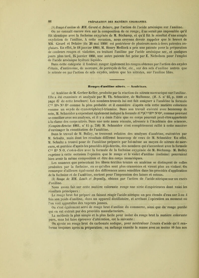 {b) Bouge d'aniline de MM. Girard et Delaire, par l’action de l’acide arsénique sur l’aniline. On ne connaît encore rien sur la composition de ce rouge; il ne serait pas impossible qu’il lut identique avec la fuchsine oxygénée de M. Béchamp, et qu'il fût le résultat d’une simple oxydation de l’aniline. A cette occasion, nous croyons devoir rappeler que le brevet de MM. Girard et Delaire (du 26 mai 1S60) est postérieur de plusieurs mois à deux patentes an- glaises. En effet, le 18 janvier 1860, M. Henry Medlock a pris une patente pour la préparation de couleurs rouges et violettes, en traitant l’aniline par l’acide arsénique sec, et quelques jours plus tard, 25 janvier 1860, une autre patente fut prise par E. Nicholson pour l’emploi de l’acide arsénique hydraté liquide. Dans cette catégorie il faudrait ranger également les rouges obtenus par l’action des oxydes d’étain, d’antimoine, de mercure, de peroxyde de fer, etc., sur des sels d’aniline autres que le nitrate ou par l’action de sels oxydés, autres que les nitrates, sur l’aniline libre. Ilouyes (l'aniline nitrés. — Azaléïncs. (a) Azaléïne de M. Gerber-Keller, produite par la réaction du nitrate mercurique sur l’aniline. Elle a été examinée et analysée par M. Th. Schneider, de Mulhouse. {M. S. n° 93, p. 1000 et page 47 de cette brochure). Les nombres trouvés lui ont fait assigner à l’azaléïne la formule G’8 H2o N4 O4 comme la plus probable et il considère d’après cela cette matière colorante comme un oxyde de cyanotriphényl-triamine. Dans son travail exécuté avec beaucoup de soin, M. Schneider a cependant également indiqué la formule (C26)C36II20N404, comme pouvant se concilier avec ses analyses, et il y a émis l’idée que ce corps pourrait peut-être appartenir à la classe des corps nitrés. Dans une note assez récente, adressée à l’Académie des sciences. (Comptes-Rendus 1861, n” 15 p. 756) M. Schneider s’est complètement rallié à cette manière d’envisager la constitution de l’azaléïne. Dans le travail de M. Boliey, se trouvent relatées des analyses d’azaléïne, exécutées par M. Schultz, mais dont les résultats diffèrent beaucoup de ceux de M. Schneider. En effet, M. Schultz a trouvé pour de l’azaléïne préparée par lui-même au moyen de nitrate de mer- cure, et purifiée d’après les procédés déjà décrits, des nombres qui s’accordent avec la formule G12 H5 N O, c’est-à-dire avec la formule de la fuchsine oxygénée de M. Béchamp. M. Boliey exprime à cette occasion l’opinion que le rouge et le violet d’aniline (indisine) pourraient bien avoir la même composition et être des corps isomériques. Les nuances que présentent les fibres textiles teintes en azaléïne se distingent de celles produites par la fuchsine, en ce qu’elles sont plus cramoisies et virent plus au violacé. On remarque d’ailleurs également des différences assez sensibles dans les procédés d’application de la fuchsine et de l’azaléïne, surtout pour l’impression des laines et colons. (b) Rouge de MM. Laulh et Depoully, obtenu par l’action de l’acide nitrique sur un excès d’aniline. Nous avons fait sur cette matière colorante rouge une série d’expériences dont voici les résultats principaux : •Le rouge brut fut préparé en faisant réagir l’acide nitrique un peu étendu d’eau sur 3 ou 4 fois son poids d’aniline, dans un appareil distillatoire, et arrêtant l’opération au moment où l’on voit apparaître des vapeurs jaunes. Ou s’est également servi de rouge brut d'aniline du commerce, ainsi que du'rouge purifié qui en est extrait par des procédés manufacturiers. La méthode la plus simple et la plus facile pour isoler du rouge brut la matière colorante pure, sans lui faire éprouver d’altération, est la suivante : On ajoute au rouge brut du carbonate sodique, pour neutraliser l’excès d’acide qu’il ren- ferme toujours après sa préparation ; on mélange ensuite la masse avec au moins 40 fois son