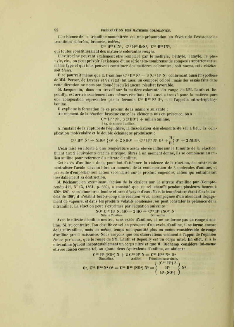 L’existence de la trianiline mononitrée est une présomption en faveur de l’existence de trianilines chlorées, bromées, iodées, C»« H20 C1N3, C36 H20 BrN3, C3G H20 IN3, qui toutes constitueraient des matières colorantes rouges. L’hydrogène pouvant également être remplacé par le méthyle, l’éthyle, l’amyle, le phe- nyle, eic., on peut prévoir l’existence d’une série très-nombreuse de composés appartenant au même type et qui tous peuvent constituer des matières colorantes, soit rouges, soit violette soit bleues. Il se pourrait même que la trianiline C3G H21 N3 = 3 (C'a H7 N) confirmant ainsi l’hypothèse de MM. Persoz, de Luynes et Salvétat) fût aussi un composé coloré ; mais des essais faits dans cette direction ne nous ont donné jusqu’ici aucun résultat favorable. M. Jacquemin, dans un travail sur la matière colorante du rouge de MM. Lauth et De- pouilly, est arrivé exactement aux mêmes résnltats; lui aussi a trouvé pour la matière pure une composition représentée par la formule C3G H30 N4 O4, et il l’appelle nitro-triphény- lamine. Il explique la formation de ce produit de la manière suivante : Au moment de la réaction brusque entre les éléments mis en présence, on a C3G H21 N3, 3 (NIIO15) + milieu aniline. 3 éq. de nitrate d’aniline. A l’instant de la rupture de l’équilibre, la dissociation des éléments du sel a lieu, la com- plication moléculaire et le double échange se produisent : C3G H2i ns + NIIO4 J O2 + 2 NHO6 = C38 H30 N4 O4 + JJ J O2 + 2 NHOG. L’eau mise en liberté à une température assez élevée influe sur le tumulte de la réaction Quant aux 2 équivalents d’acide nitrique, libres à un moment donné, ils se combinent au mi- lieu aniline pour reformer du nitrate d’aniline. Cet excès d’aniline a donc pour but d’atténner la violence de la réaction, de saisir et de neutraliser l’acide devenu libre au moment de la condensation de 3 molécules d’aniline, et par suite d’empêcher son action secondaire sur le produit engendré, action qui entraînerait inévitablemeut sa destruction. M. Béchamp, en examinant l’action de la chaleur sur le nitrate d’aniline pur (Compte- rendu 411, Nü 13, 1861, p. 660), a constaté que ce sel chauffé pendant plusieurs heures à 150°-180°, se sublime sans fondre et sans dégager d’eau. Mais la température étant élevée au- delà de 190°, il s’établit tout-à-coup une réaction vive, accompagnée d’un abondant dégage- ment de vapeurs, et dans les produits volatils condensés, on peut constater la présence de la nitraniline. La réaction peut s’exprimer par l’équation suivante : NO5 C’2 H7 N, HO= 2 HO + C12 H6 (NO4) N Nitrate d’aniline. Nitraniline. Avec le nitrate d’aniline neutre, sans excès d’aniline, il ne se forme pas de rouge d’ani- line. Si, au contraire, l’on chauffe ce sel en présence d’un excès d’aniline, il se forme encore de la nitraniline, mais en même temps une quantité plus ou moins considérable de rouge d’aniline prend naissance. Nous croyons que ces observations viennent à l’appui de l’opinion émise par nous, que le rouge de MM. Lauth et Depoully est un corps nitré. En effet, si à la nitraniline (qui est incontestablement un corps nitré et que M. Béchamp considère lui-même et avec raison comme tel) on ajoute deux équivalents d’aniliue, on obtient : C12 H6 (NO4) N + 2 C12 H7 N = C3G H20 N4 O4 Nitraniline. Aniline. Or, C3G H20 N4 O4 = C3G H20 (NO4) N3 = Trianiline mononitrée. (C12 H3) 3 H3 H2 (NO4) N3