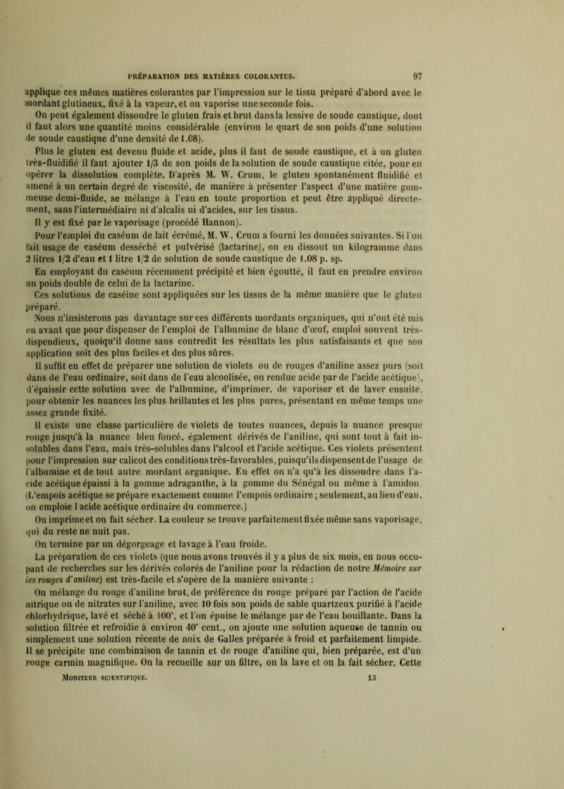 applique ces mêmes matières colorantes par l’impression sur le tissu préparé d’abord avec le mordant glutineux, fixé à la vapeur, et on vaporise une seconde fois. On peut également dissoudre le gluten frais et brut dans la lessive de soude caustique, dont il faut alors une quantité moins considérable (environ le quart de son poids d’une solution de soude caustique d’une densité de 1.08). Plus le gluten est devenu fluide et acide, plus il faut de soude caustique, et à un gluten très-fluidifié il faut ajouter 1/3 de son poids de la solution de soude caustique citée, pour en opérer la dissolution complète. D'après M. W. Crum, le gluten spontanément fluidifié et amené à un certain degré de viscosité, de manière à présenter l’aspect d’une matière gom- meuse demi-fluide, se mélange à l’eau en toute proportion et peut être appliqué directe- ment, sans l’intermédiaire ni d’alcalis ni d’acides, sur les tissus. 11 y est fixé parle vaporisage (procédé Hannon). Pour l’emploi du caséum de lait écrémé, M. W. Crum a fourni les données suivantes. Si l'on fait usage de caséum desséché et pulvérisé (lactarine), on en dissout un kilogramme dans 2 litres 1/2 d’eau et 1 litre 1/2 de solution de soude caustique de 1.08 p. sp. En employant du caséum récemment précipité et bien égoutté, il faut en prendre environ un poids double de celui de la lactarine. Ces solutions de caséine sont appliquées sur les tissus de la même manière que le gluten préparé. Nous n’insisterons pas davantage sur ces différents mordants organiques, qui n’ont été mis en avant que pour dispenser de l'emploi de l’albumine de blanc d’œuf, emploi souvent très- dispendieux, quoiqu’il donne sans contredit les résultats les plus satisfaisants et que son application soit des plus faciles et des plus sûres. Il suffit en effet de préparer une solution de violets ou de rouges d’aniline assez purs (soit dans de l’eau ordinaire, soit dans de l'eau alcoolisée, ou rendue acide par de l’acide acétique), d’épaissir cette solution avec de l’albumine, d’imprimer, de vaporiser et de laver ensuite, pour obtenir les nuances les plus brillantes et les plus pures, présentant en même temps une assez grande fixité. Il existe une classe particulière de violets de toutes nuances, depuis la nuance presque rouge jusqu’à la nuance bleu foncé, également dérivés de l’aniline, qui sont tout à fait in- solubles dans l’eau, mais très-solubles dans l’alcool et l’acide acétique. Ces violets présentent pour l’impression sur calicot des conditions très-l’avorables, puisqu’ils dispensent de l’usage de l’albumine et de tout autre mordant organique. Eu effet on n’a qu’à les dissoudre dans l’a- cide acétique épaissi à la gomme adraganthe, à la gomme du Sénégal ou même à l’amidon. (L’empois acétique se prépare exactement comme l’empois ordinaire ; seulement, au lieu d’eau. on emploie 1 acide acétique ordinaire du commerce.) On imprime et on fait sécher. La couleur se trouve parfaitement fixée même sans vaporisage, qui du reste ne nuit pas. On termine par un dégorgeage et lavage à l’eau froide. La préparation de ces violets (que nous avons trouvés il y a plus de six mois, en nous occu- pant de recherches sur les dérivés colorés de l’aniline pour la rédaction de notre Mémoire sur les rouges d’aniline) est très-facile et s’opère de la manière suivante : On mélange du rouge d’aniline brut, de préférence du rouge préparé par l’action de l'acide nitrique ou de nitrates sur l’aniline, avec 10 fois son poids de sable quartzeux purifié à l’acide chlorhydrique, lavé et séché à 100°, et l’on épuise le mélange par de l’eau bouillante. Dans la solution filtrée et refroidie à environ 40 cent., on ajoute une solution aqueuse de tannin ou simplement une solution récente de noix de Galles préparée à froid et parfaitement limpide. U se précipite une combinaison de tannin et de rouge d’aniline qui, bien préparée, est d’un rouge carmin magnifique. On la recueille sur un filtre, on la lave et on la fait sécher. Cette Moniteur scientifique. 13