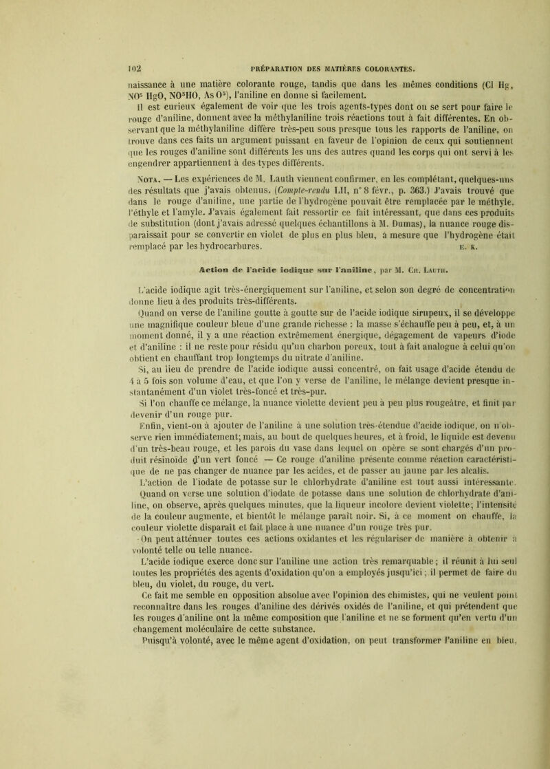 naissance à une matière colorante rouge, tandis que dans les mêmes conditions (Cl Hg, NOs IlgO, N05H0, As O3), l’aniline en donne si facilement. 11 est curieux également de voir que les trois agents-types dont on se sert pour faire le rouge d’aniline, donnent avec la méthylaniline trois réactions tout à fait différentes. En ob- servant que la méthylaniline diffère très-peu sous presque tous les rapports de l’aniline, on trouve dans ces faits un argument puissant en faveur de l’opinion de ceux qui soutiennent que les rouges d’aniline sont différents les uns des autres quand les corps qui ont servi à les engendrer appartiennent à des types différents. Nota. — Les expériences de M. Lauth viennent confirmer, en les complétant, quelques-uns des résultats que j’avais obtenus. (Comp\e-renclu LI1, n8févr., p. 363.) J’avais trouvé que dans le rouge d’aniline, une partie de l’hydrogène pouvait être remplacée par le méthyle, l’éthyle et l’amyle. J’avais également fait ressortir ce fait intéressant, que dans ces produits de substitution (dont j’avais adressé quelques échantillons à M. Dumas), la nuance rouge dis- paraissait pour se convertir en violet de plus en plus bleu, à mesure que l’hvdrogène était remplacé par les hydrocarbures. e. k. Action de l'acide iodique S6»r l'aniline, par M. Ch. Lautii. L’acide iodique agit très-énergiquement sur l'aniline, et selon son degré de concentration donne lieu à des produits très-différents. Quand on verse de l’aniline goutte à goutte sur de l’acide iodique sirupeux, il se développe une magnifique couleur bleue d’une grande richesse : la masse s échauffé peu à peu, et, à un moment donné, il y a une réaction extrêmement énergique, dégagement de vapeurs d’iode et d’aniline : il ne reste pour résidu qu’un charbon poreux, tout à fait analogue à celui qu’on obtient en chauffant trop longtemps du nitrate d’aniline. Si, au lieu de prendre de l’acide iodique aussi concentré, on fait usage d’acide étendu de 4 à 5 fois son volume d’eau, et que l’on y verse de l’aniline, le mélange devient presque in- stantanément d’un violet très-foncé et très-pur. Si l’on chauffe ce mélange, la nuance violette devient peu à peu plus rougeâtre, et finit par devenir d’un rouge pur. Enfin, vient-on à ajouter de l’aniline à une solution très-étendue d’acide iodique, on n ob- serve rien immédiatement; mais, au bout de quelques heures, et à froid, le liquide est devenu d’un très-beau rouge, et les parois du vase dans lequel on opère se sont chargés d’un pro- duit résinoïde d’un vert foncé — Ce rouge d’aniline présente comme réaction caractéristi- que de ne pas changer de nuance par les acides, et de passer au jaune par les alcalis. L’action de l’iodate de potasse sur le chlorhydrate d’aniline est tout aussi intéressante. Quand on verse une solution d’iodate de potasse dans une solution de chlorhydrate d’ani- line, on observe, après quelques minutes, que la liqueur incolore devient violette; l’intensité de la couleur augmente, et bientôt le mélange parait noir. Si, à ce moment on chauffe, la couleur violette disparaît et fait place à une nuance d’un rouge très pur. • On peut atténuer toutes ces actions oxidantes et les régulariser de manière à obtenir a volonté telle ou telle nuance. L’acide iodique exerce donc sur l’aniline une action très remarquable; il réunit à lui seul toutes les propriétés des agents d’oxidation qu’on a employés jusqu’ici ; il permet de faire du bleu, du violet, du rouge, du vert. Ce fait me semble en opposition absolue avec l’opinion des chimistes, qui ne veulent point reconnaître dans les rouges d’aniline des dérivés oxidés de l’aniline, et qui prétendent que les rouges d’aniline ont la même composition que l'aniline et ne se forment qu’en vertu d’un changement moléculaire de cette substance. Puisqu’à volonté, avec le même agent d’oxidation, on peut transformer l’aniline en bleu.