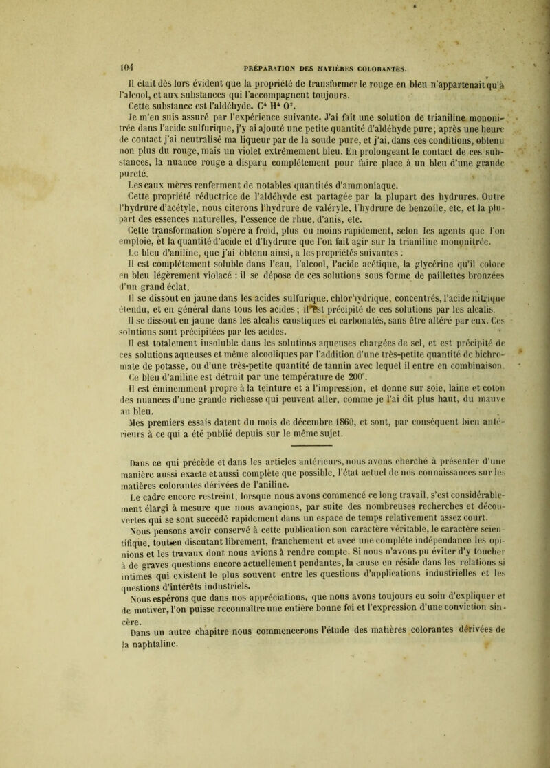 Il était dès lors évident que la propriété de transformer le rouge en bleu n'appartenait qu'à l'alcool, et aux substances qui l’accompagnent toujours. Cette substance est l’aldéhyde. C4 H4 0'-’. Je m’en suis assuré par l’expérience suivante. J’ai fait une solution de trianiline mononi- trée dans l’acide sulfurique, j’y ai ajouté une petite quantité d’aldéhyde pure; après une heure de contact j’ai neutralisé ma liqueur par de la soude pure, et j’ai, dans ces conditions, obtenu non plus du rouge, mais un violet extrêmement bleu. En prolongeant le contact de ces sub- stances, la nuance rouge a disparu complètement pour faire place à un bleu d’une grande pureté. J-.es eaux mères renferment de notables quantités d’ammoniaque. Cette propriété réductrice de l’aldéhyde est partagée par la plupart des hvdrures. Outre l’hydrure d’acétyle, nous citerons l’hydrure de valéryle, l’hydrure de benzoïle, etc, et la plu- part des essences naturelles, l’essence de rhue, d’anis, etc. Cette transformation s’opère à froid, plus ou moins rapidement, selon les agents que l'on emploie, et la quantité d’acide et d’hydrure que l’on fait agir sur la trianiline mononitrée. Le bleu d’aniline, que j’ai obtenu ainsi, a les propriétés suivantes . Il est complètement soluble dans l’eau, l’alcool, l’acide acétique, la glycérine qu’il colore en bleu légèrement violacé : il se dépose de ces solutions sous forme de paillettes bronzées d’un grand éclat. Il se dissout en jaune dans les acides sulfurique, chlor'iydrique, concentrés, l’acide nitrique étendu, et en général dans tous les acides ; if*fcst précipité de ces solutions par les alcalis. Il se dissout en jaune dans les alcalis caustiques et carbonatés, sans être altéré par eux. Ces solutions sont précipitées par les acides. Il est totalement insoluble dans les solutions aqueuses chargées de sel, et est précipité de ces solutions aqueuses et même alcooliques par l’addition d’une très-petite quantité de bichro- mate de potasse, ou d’une très-petite quantité de tannin avec lequel il entre en combinaison. Ce bleu d’aniline est détruit par une température de 200. Il est éminemment propre à la teinture et à l’impression, et donne sur soie, laine et coton des nuances d’une grande richesse qui peuvent aller, comme je l’ai dit plus haut, du mauve au bleu. Mes premiers essais datent du mois de décembre 1860, et sont, par conséquent bien anté- rieurs à ce qui a été publié depuis sur le même sujet. Dans ce qui précède et dans les articles antérieurs, nous avons cherché à présenter d’une manière aussi exacte et aussi complète que possible, l’état actuel de nos connaissances sur les matières colorantes dérivées de l’aniline. Le cadre encore restreint, lorsque nous avons commencé ce long travail, s’est considérable- ment élargi à mesure que nous avançions, par suite des nombreuses recherches et décou- vertes qui se sont succédé rapidement dans un espace de temps relativement assez court. Nous pensons avoir conservé à cette publication son caractère véritable, le caractère scien- tifique, tout«en discutant librement, franchement et avec une complète indépendance les opi- nions et les travaux dont nous avions à rendre compte. Si nous n’avons pu éviter d’y toucher à de graves questions encore actuellement pendantes, la cause en réside dans les relations si intimes qui existent le plus souvent entre les questions d’applications industrielles et les questions d’intérêts industriels. Nous espérons que dans nos appréciations, que nous avons toujours eu soin d’expliquer et de motiver, l’on puisse reconnaître une entière bonne foi et l’expression d’une conviction sin- eère. , . , Dans un autre chapitre nous commencerons l’étude des matières colorantes derivees de la naphtaline.