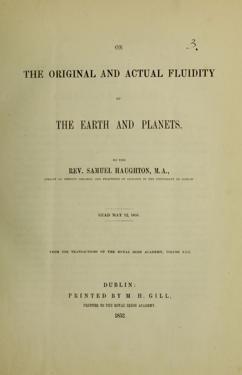 ON 3 % THE ORIGINAL AND ACTUAL FLUIDITY THE EARTH AND PLANETS. BY THE REV. SAMUEL HAUGHTON, M.A., FELLOW OF TRINITY COLLEGE, AND PROFESSOR OF GEOLOGY IN THE UNIVERSITY OF DUBLIN READ MAY 12, 1851. FROM THE TRANSACTIONS OF THE ROYAL IRISH ACADEMY, VOLUME XXII. DUBLIN: PRINTED BY M. H. GILL, PRINTER TO THE ROYAL IRISH ACADEMY. 1852.