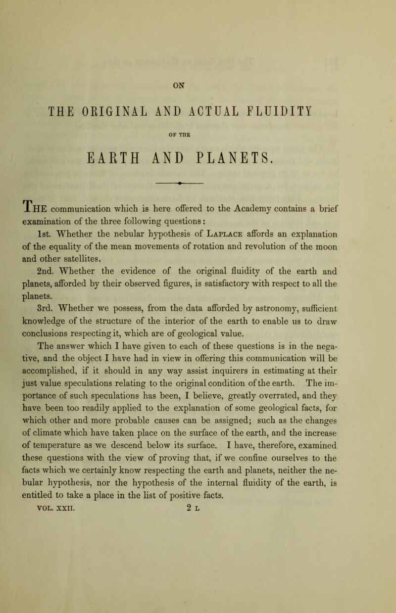 THE ORIGINAL AND ACTUAL FLUIDITY OF THE EARTH AND PLANETS. The communication which is here offered to the Academy contains a brief examination of the three following questions: 1st. Whether the nebular hypothesis of Laplace affords an explanation of the equality of the mean movements of rotation and revolution of the moon and other satellites. 2nd. Whether the evidence of the original fluidity of the earth and planets, afforded by their observed figures, is satisfactory with respect to all the planets. 3rd. Whether we possess, from the data afforded by astronomy, sufficient knowledge of the structure of the interior of the earth to enable us to draw conclusions respecting it, which are of geological value. The answer which I have given to each of these questions is in the nega- tive, and the object I have had in view in offering this communication will be accomplished, if it should in any way assist inquirers in estimating at their just value speculations relating to the original condition of the earth. The im- portance of such speculations has been, I believe, greatly overrated, and they have been too readily applied to the explanation of some geological facts, for which other and more probable causes can be assigned; such as the changes of climate which have taken place on the surface of the earth, and the increase of temperature as we descend below its surface. I have, therefore, examined these questions with the view of proving that, if we confine ourselves to the facts which we certainly know respecting the earth and planets, neither the ne- bular hypothesis, nor the hypothesis of the internal fluidity of the earth, is entitled to take a place in the list of positive facts.