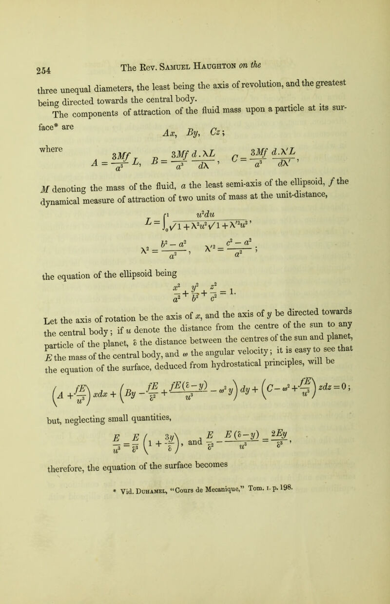 three unequal diameters, the least being the axis of revolution, and the greatest being directed towards the central body. The components of attraction of the fluid mass upon a particle at its sur- face* are where Ax, By, Cz; ZMf r „ SMfd.XL ZMf dXL A = -/L' -B=V^T’ ° ^ ’ M denoting the mass of the fluid, a the least semi-axis of the ellipsoid, / the dynamical measure of attraction of two units of mass at the umt-distance, fi u2du i=)yi + X!»Vl+VV' y> = .2 ’ c2 — a? ' ^2 ’ the equation of the ellipsoid being 2 v z i s = 1- • ' l? ' a2 b2 c2 Let the axis of rotation be the axis of *, and the axis of y be directed towards the central body; if u denote the distance from the centre of the sun to any particle of the planet, 8 the distance between the centres of the sun and planet I the mass of the central body, and « the angular velocity; it is easy to see tha the equation of the surface, deduced from hydrostatical principles, will be d +f) i.+(By -f+f-^p1 - * y) dy+i°- +1?)=0; but, neglecting small quantities, F E ( 3w\ ,E E(h-y)_2Ey £ = ? 1 + T ’and8» «? ? ’ therefore, the equation of the surface becomes Vid. Duhamel, “Cours de Mecanique,” Tom. I. p. 198.