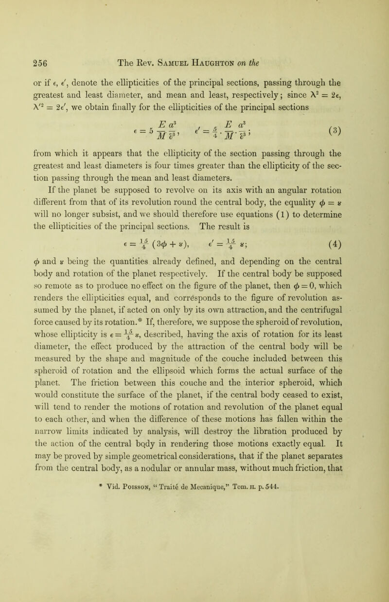 or if e, e', denote the ellipticities of the principal sections, passing through the greatest and least diameter, and mean and least, respectively; since A2 = 2e, A'2 = 2e', we obtain finally for the ellipticities of the principal sections _ - Erf , _ 5 E o? /„v 6 “ 5 M 83 ’ 6 “ 4 ' M'h3’ ^ from which it appears that the ellipticity of the section passing through the greatest and least diameters is four times greater than the ellipticity of the sec- tion passing through the mean and least diameters. If the planet be supposed to revolve on its axis with an angular rotation different from that of its revolution round the central body, the equality 0 = a will no longer subsist, and we should therefore use equations (1) to determine the ellipticities of the principal sections. The result is e = (30 + a), tt; (4) 0 and a being the quantities already defined, and depending on the central body and rotation of the planet respectively. If the central body be supposed so remote as to produce no effect on the figure of the planet, then 0 = 0, which renders the ellipticities equal, and corresponds to the figure of revolution as- sumed by the planet, if acted on only by its own attraction, and the centrifugal force caused by its rotation.* If, therefore, we suppose the spheroid of revolution, whose ellipticity is e = n, described, having the axis of rotation for its least diameter, the effect produced by the attraction of the central body will be measured by the shape and magnitude of the couche included between this spheroid of rotation and the ellipsoid which forms the actual surface of the planet. The friction between this couche and the interior spheroid, which would constitute the surface of the planet, if the central body ceased to exist, will tend to render the motions of rotation and revolution of the planet equal to each other, and when the difference of these motions has fallen within the narrow limits indicated by analysis, will destroy the libration produced by the action of the central bo.dy in rendering those motions exactly equal. It may be proved by simple geometrical considerations, that if the planet separates from the central body, as a nodular or annular mass, without much friction, that * Yid. Poisson, “ Traite de Mecanique,” Tom. ii. p. 544.