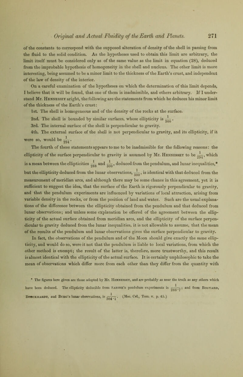 of the constants to correspond with the supposed alteration of density of the shell in passing from the fluid to the solid condition. As the hypotheses used to obtain this limit are arbitrary, the limit itself must be considered only as of the same value as the limit in equation (28), deduced from the improbable hypothesis of homogeneity in the shell and nucleus. The other limit is more interesting, being assumed to be a minor limit to the thickness of the Earth’s crust, and independent of the law of density of the interior. On a careful examination of the hypotheses on which the determination of this limit depends, I believe that it will be found, that one of them is inadmissible, and others arbitrary. If I under- stand Mr. Hennessey aright, the following are the statements from which he deduces his minor limit of the thickness of the Earth’s crust: 1st. The shell is homogeneous and of the density of the rocks at the surface. 2nd. The shell is bounded by similar surfaces, whose ellipticity is ~. 3rd. The internal surface of the shell is perpendicular to gravity. 4th. The external surface of the shell is not perpendicular to gravity, and its ellipticity, if it were so, would be A- . 294 The fourth of these statements appears to me to be inadmissible for the following reasons: the ellipticity of the surface perpendicular to gravity is assumed by Mr. Hennessey to be A^, which is a mean between the ellipticities ^gg and —^, deduced from the pendulum, and lunar inequalities,* but the ellipticity deduced from the lunar observations, —is identical with that deduced from the measurement of meridian arcs, and although there may be some chance in this agreement, yet it is sufficient to suggest the idea, that the surface of the Earth is rigorously perpendicular to gravity, and that the pendulum experiments are influenced by variations of local attraction, arising from variable density in the rocks, or from the position of land and water. Such are the usual explana- tions of the difference between the ellipticity obtained from the pendulum and that deduced from lunar observations; and unless some explanation be offered of the agreement between the ellip- ticity of the actual surface obtained from meridian arcs, and the ellipticity of the surface perpen- dicular to gravity deduced from the lunar inequalities, it is not allowable to assume, that the mean of the results of the pendulum and lunar observations gives the surface perpendicular to gravity. In fact, the observations of the pendulum and of the Moon should give exactly the same ellip- ticity, and would do so, were it not that the pendulum is liable to local variations, from which the other method is exempt; the result of the latter is, therefore, more trustworthy, and this result is almost identical with the ellipticity of the actual surface. It is certainly unphilosophic to take the mean of observations which differ more from each other than they differ from the quantity with * The figures here given are those adopted by Mr. Hennessey, and are probably as near the truth as any others which have been deduced. The ellipticity deducible from Sabine’s pendulum experiments is r--!,—- ; and from Bouvard, Zoo * 7 Burckiiardt, aud Burg’s lunar observations, is —j-. (Mec. Cel., Tom. v. p. 45.)