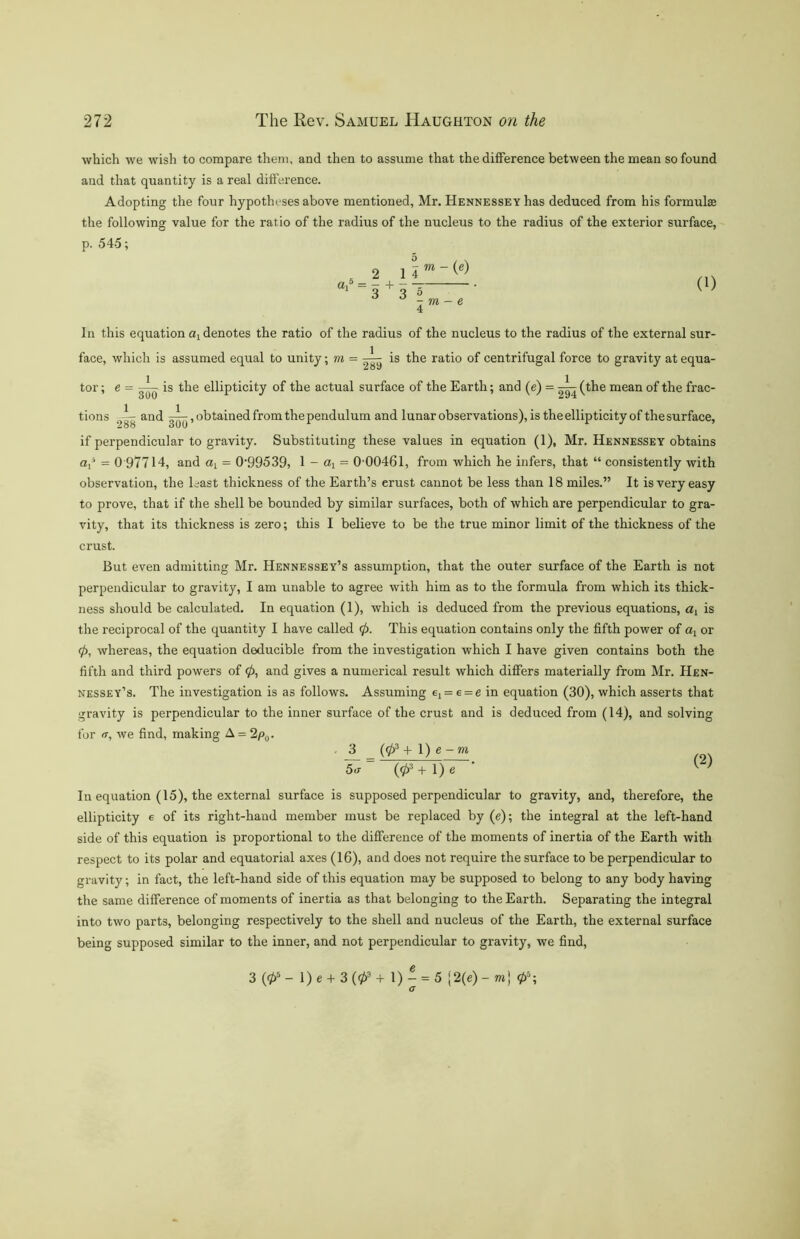 which we wish to compare them, and then to assume that the difference between the mean so found and that quantity is a real difference. Adopting the four hypotheses above mentioned, Mr. Hennessey has deduced from his formulas the following value for the ratio of the radius of the nucleus to the radius of the exterior surface, p. 545; 2 0l* “ 3 + 3 5 m - e (1) In this equation a! denotes the ratio of the radius of the nucleus to the radius of the external sur- face, which is assumed equal to unity; m = ^ is the ratio of centrifugal force to gravity at equa- tor; e = —^ is the ellipticity of the actual surface of the Earth; and (e) = ^R(the mean of the frac- tions —- and obtained from the pendulum and lunar observations), is the ellipticity of the surface, if perpendicular to gravity. Substituting these values in equation (1), Mr. Hennessey obtains a,5 = 0 97714, and ax = 0’99539, 1 - ax = 0 00461, from which he infers, that “ consistently with observation, the least thickness of the Earth’s erust cannot be less than 18 miles.” It is very easy to prove, that if the shell be bounded by similar surfaces, both of which are perpendicular to gra- vity, that its thickness is zero; this I believe to be the true minor limit of the thickness of the crust. But even admitting Mr. Hennessey’s assumption, that the outer surface of the Earth is not perpendicular to gravity, I am unable to agree with him as to the formula from which its thick- ness should be calculated. In equation (1), which is deduced from the previous equations, a, is the reciprocal of the quantity I have called 0. This equation contains only the fifth power of ax or 0, whereas, the equation deducible from the investigation which I have given contains both the fifth and third powers of 0, and gives a numerical result which differs materially from Mr. Hen- nessey’s. The investigation is as follows. Assuming ex = e = e in equation (30), which asserts that gravity is perpendicular to the inner surface of the crust and is deduced from (14), and solving for it, we find, making A = 2p0. . J3_ = (03+ 1) e-m 5<x (03 + 1) e ^ ' In equation (15), the external surface is supposed perpendicular to gravity, and, therefore, the ellipticity e of its right-hand member must be replaced by (e); the integral at the left-hand side of this equation is proportional to the difference of the moments of inertia of the Earth with respect to its polar and equatorial axes (16), and does not require the surface to be perpendicular to gravity; in fact, the left-hand side of this equation may be supposed to belong to any body having the same difference of moments of inertia as that belonging to the Earth. Separating the integral into two parts, belonging respectively to the shell and nucleus of the Earth, the external surface being supposed similar to the inner, and not perpendicular to gravity, we find, 3 (05 - 1) e + 3 (03 + 1) - = 5 [2(e) - m) 05; G