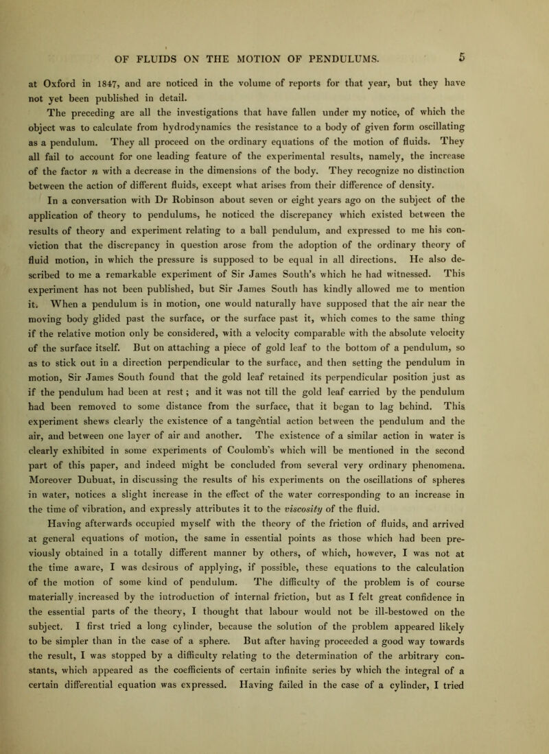 at Oxford in 1847, and are noticed in the volume of reports for that year, but they have not yet been published in detail. The preceding are all the investigations that have fallen under my notice, of which the object was to calculate from hydrodynamics the resistance to a body of given form oscillating as a pendulum. They all proceed on the ordinary equations of the motion of fluids. They all fail to account for one leading feature of the experimental results, namely, the increase of the factor n with a decrease in the dimensions of the body. They recognize no distinction between the action of different fluids, except what arises from their difference of density. In a conversation with Dr Robinson about seven or eight years ago on the subject of the application of theory to pendulums, he noticed the discrepancy which existed between the results of theory and experiment relating to a ball pendulum, and expressed to me his con- viction that the discrepancy in question arose from the adoption of the ordinary theory of fluid motion, in which the pressure is supposed to be equal in all directions. He also de- scribed to me a remarkable experiment of Sir James South’s which he had witnessed. This experiment has not been published, but Sir James South has kindly allowed me to mention iti When a pendulum is in motion, one would naturally have supposed that the air near the moving body glided past the surface, or the surface past it, which comes to the same thing if the relative motion only be considered, with a velocity comparable with the absolute velocity of the surface itself. But on attaching a piece of gold leaf to the bottom of a pendulum, so as to stick out in a direction perpendicular to the surface, and then setting the pendulum in motion, Sir James South found that the gold leaf retained its perpendicular position just as if the pendulum had been at rest; and it was not till the gold leaf carried by the pendulum had been removed to some distance from the surface, that it began to lag behind. This experiment shews clearly the existence of a tange'ntial action between the pendulum and the air, and between one layer of air and another. The existence of a similar action in water is clearly exhibited in some experiments of Coulomb’s which will be mentioned in the second part of this paper, and indeed might be concluded from several very ordinary phenomena. Moreover Dubuat, in discussing the results of his experiments on the oscillations of spheres in water, notices a slight increase in the eifect of the water corresponding to an increase in the time of vibration, and expressly attributes it to the viscosity of the fluid. Having afterwards occupied myself with the theory of the friction of fluids, and arrived at general equations of motion, the same in essential points as those which had been pre- viously obtained in a totally different manner by others, of which, however, I was not at the time aware, I was desirous of applying, if possible, these equations to the calculation of the motion of some kind of pendulum. The difficulty of the problem is of course materially increased by the introduction of internal friction, but as I felt great confidence in the essential parts of the theory, I thought that labour would not be ill-bestowed on the subject. I first tried a long cylinder, because the solution of the problem appeared likely to be simpler than in the case of a sphere. But after having proceeded a good way towards the result, I was stopped by a difficulty relating to the determination of the arbitrary con- stants, which appeared as the coefficients of certain infinite series by which the integral of a certain differential equation was expressed. Having failed in the case of a cylinder, I tried