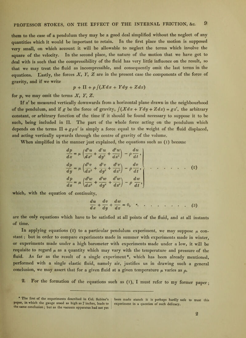 them to the case of a pendulum they may be a good deal simplified without the neglect of any quantities which it would be important to retain. In the first place the motion is supposed very small, on which account it will be allowable to neglect the terms which involve the square of the velocity. In the second place, the nature of the motion that we have got to deal with is such that the compressibility of the fluid has very little influence on the result, so that we may treat the fluid as incompressible, and consequently omit the last terms in the equations. L'astly, the forces X, F, Z are in the present case the components of the force of gravity, and if we write p + U+P f(Xd.v + Vdy + Zdz) for j9, we may omit the terms X, F, Z. If z' be measured vertically downwards from a horizontal plane drawn in the neighbourhood of the pendulum, and if g be the force of gravity, f {Xdcc + Ydy -{• Zdz) = gz\ the arbitrary constant, or arbitrary function of the time if it should be found necessary to suppose it to be such, being included in n. The part of the whole force acting on the pendulum which depends on the terms 11 + gp% is simply a force equal to the weight of the fluid displaced, and acting vertically upwards through the centre of gravity of the volume. When simplified in the manner just explained, the equations such as (l) become dp = l(Fu d'u d^u\ du doB \dai-^ df ' 7^] - P dt ’ dp fd^v d?v dH\ dv dy = M \da/^ ^ df ^ 77) - P 7t dp = M id-w d^w d'w\ dw dz df ' 77] - P dt ' which, with the equation of continuity. du dv dw — + — ■+ = O5 dx dy dz . (2) (3) are the only equations which have to be satisfied at all points of the fluid, and at all instants of time. In applying equations (2) to a particular pendulum experiment, we may suppose fx. con- stant ; but in order to compare experiments made in summer with experiments made in winter, or experiments made under a high barometer with experiments made under a low, it will be requisite to regard /ix as a quantity which may vary with the temperature and pressure of the fluid. As far as the result of a single experiment*, which has been already mentioned, performed with a single elastic fluid, namely air, justifies us in drawing such a general conclusion, we may assert that for a given fluid at a given temperature ju. varies as p. 2. For the formation of the equations such as (l), I must refer to my former paper; The first of the experiments described in Col. Sabine’s j been made stanch it is perhaps hardly safe to trust this paper, in which ttie gauge stood as high as 7 inches, leads to experiment in a question of such delicacy, the same conclusion ; but as the vacuum apparatus had not yet 1 2