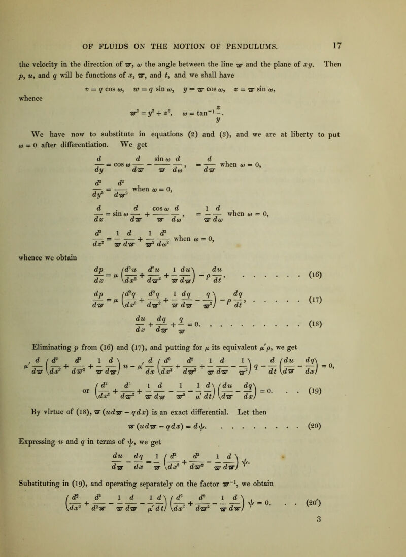 the velocity in the direction of “Zer, w the angle between the line -zar and the plane of xy. Then p, u, and q will be functions of x, and and we shall have whence V = q cos £t», w = sin y =■ ny cos ai, % = ny sin w, •zzr® = y® 4- is®, ^ = tan”^ -. y We have now to substitute in equations (2) and (3), and we are at liberty to put o) = 0 after differentiation. We get sin (!) d whence we obtain d d — = cos OJ — dy disy ny di — = when ftj = 0, dy d-sr d . d cos w d — = sinw— + — , a% any ny acD d = -— when w = 0, dny 1 ^ u when 0) = 0, ny do) <P Id 1 d^ — = when o) = 0, ny dny tjt doi dp du dq ~r +1— 1 du\ du w d-sy) ^ dt ’ . . . (16) 1 dq q \ dq ny dw -bP) ^ dt’ ' . . . (17) + - = 0 . . . (18) Eliminating p from (l6) and (l?)? and putting for its equivalent //p, we get ! d f d^ (P ld\ , d I d^ d® id d /du dq\ ^ dny \doP dny^ ny d-srJ ^ ^ dx \da?® ^ dny^ tst dny ny^J ^ dt \dny dx) ’ d^ or d / (P dx \( 1 d f d^ d' id 1 1 d\ (du dq\ Vda?® dny ny dw ny^ a dt) \dny dx) By virtue of (18), ny (udny - qdx) is an exact differential. Let then “zir (udny — qdx) = d\J/ Expressing u and q in terms of \j/, we get du dq 1 / P P ld\ d-zsT dx ■ztT dny^ rsy dwj Substituting in (19)> and operating separately on the factor nr~^, we obtain /d® d® Id IdWd^ P ^ ^ \ ^ _ Q \dx^ d^ny w din p! dt) \dx dny^ Tsy dny) (19) (20) (20') 3