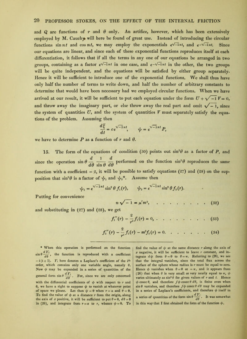 and Q are functions of r and 9 only. An artifice, however, which has been extensively employed by M. Cauch^fc will here be found of great use. Instead of introducing the circular functions sinni and cosn^, we may employ the exponentials and Since our equations are linear, and since each of these exponential functions reproduces itself at each differentiation, it follows that if all the terms in any one of our equations be arranged in two groups, containing as a factor ev'-ini in one case, and in the other, the two groups will be quite independent, and the equations will be satisfied by either group separately. Hence it will be sufficient to introduce one of the exponential functions. We shall thus have only half the number of terms to write down, and half the number of arbitrary constants to determine that would have been necessary had we employed circular functions. When we have arrived at our result, it will be sufficient to put each equation under the form C7 + \/ — 1 0, and throw away the imaginary part, or else throw away the real part and omit \/- 1, since the system of quantities iJ, and the system of quantities F must separately satisfy the equa- tions of the problem. Assuming then V—lnt , V—ln< - = ^ = c P, we have to determine P as a function of r and 9. 15. The form of the equations of condition (30) points out sin^9 as a factor of P, and since the operation sin 9 — ——r performed on the function sin^0 reproduces the same ^ d9 sin 9 d9 function with a coefficient - 2, it will be possible to satisfy equations (2?) and (28) on the sup- position that sin^0 is a factor of \j/^i and Assume then =e'^~'‘sin^0/,(r), siV 0/,(r). Putting for convenience «■%/-!= (32) and substituting in (27) and (28), we get //'O’) - = 0, • • (33) //'W - ^/iW - = 0 (34) r • When this operation is performed on the function dVi sin 6 , the function is reproduced with a coefficient du - i (i + 1). Yi here denotes a Laplace’s coefficient of the order, which contains only one variable angle, namely 6. Now may be expanded in a series of quantities of the dY{ general form sin 6 g- . For, since we are only concerned with the differential coefficients of xj/ with respect to r and 6, we have a right to suppose x]/ to vanish at whatever point of space we please. Let then x{r = 0 when r — a and 6 = 0. To find the value of t/r at a distance r from the origio, along the axis of positive, it will be sufficient to put 6 = 0, d6 = 0 in (26), and integrate from r = a to r, whence \/^ = 0. To find the value of xj/ at the same distance r along the axis of X negative, it will be sufficient to leave r constant, and in- tegrate dx\t from 6 = 0 to 6 = ^. Referring to (26), we see that the integral vanishes, since the total flux across the surface of the sphere whose radius is r must be equal to zero. Hence vanishes when 6 = 0 or = tt, and it appears from (26) that when 6 is very small or very nearly equal to tt, i/r varies ultimately as sin’6 for given values of r and t. Hence xj/cosec d, and therefore cosecO rf6, is finite even when sin 6 vanishes, and therefore fxj/ cosec 6 dd may be expanded in a series of Laplace’s coefficients, and therefore xj/ itself in a series of quantities of the form sm 6 . It was somewhat in this way that I first obtained the form of the function xj/.