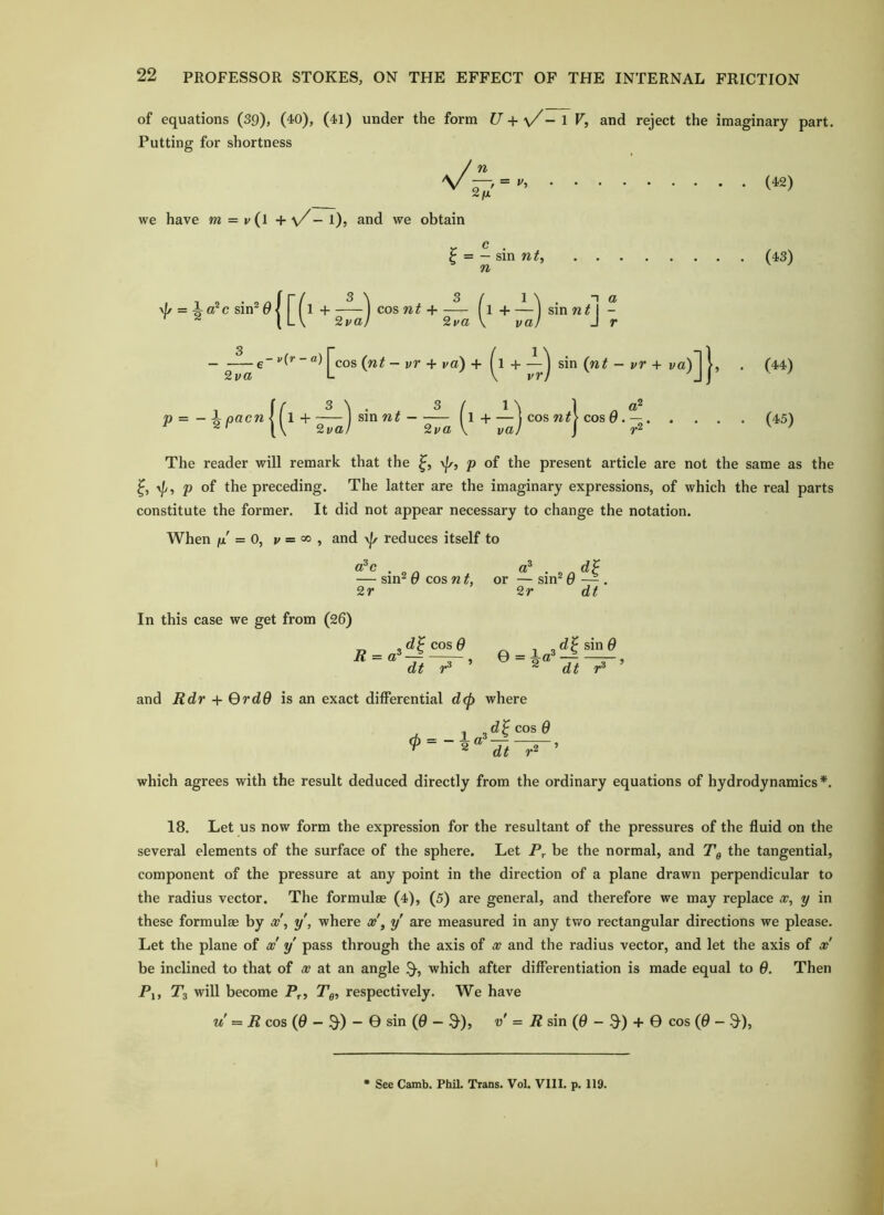 of equations (39), (40), (41) under the form U + \/- 1 V, and reject the imaginary part. Putting for shortness / n V —/ = (42) 2fj. we have m = v(l + \X— l), and we obtain V- t- . ^ — sin n^, n (43) \|/ = i a^c sin* 01 + ') cos nt + —^ f l + —'j sin n^l - ^ ^ \L\ 2va) 2va \ va) Jr --—e“ j^cos (w^ - vr + ra) + H ^ sin (n# - i/r + i/a)J . (44) p =-ipacw |fl +sin w# — fl + —'l cos cos 0 . — (45) ^ 2val 2va \ vaj \ ^ The reader will remark that the \|r, p of the present article are not the same as the p o{ the preceding. The latter are the imaginary expressions, of which the real parts constitute the former. It did not appear necessary to change the notation. When fjL = 0, 1/ = 00 , and reduces itself to a^c . . dp — sin^ Q cos nt, or — sin* 9 — . 2r 2r dt In this case we get from (26) d^cosG ^ d^sinO and Rdr + QrdO is an exact differential d<p where d^cosQ m = — i a , ^ ^ dt which agrees with the result deduced directly from the ordinary equations of hydrodynamics*. 18. Let us now form the expression for the resultant of the pressures of the fluid on the several elements of the surface of the sphere. Let be the normal, and Tg the tangential, component of the pressure at any point in the direction of a plane drawn perpendicular to the radius vector. The formulae (4), (5) are general, and therefore we may replace x, y in these formulae by x\ y, where x\ y are measured in any tv/o rectangular directions we please. Let the plane of oo y pass through the axis of x and the radius vector, and let the axis of x' be inclined to that of x at an angle $•, which after differentiation is made equal to 9. Then Pi, 7*3 will become P,., T,, respectively. We have u R cos (0 - 9-) - 0 sin (0 - Q-)? v = R sin (0 - 9) + 0 cos (0 - 9), See Camb. Phil. Trans. Vol. Vlll. p. 119.