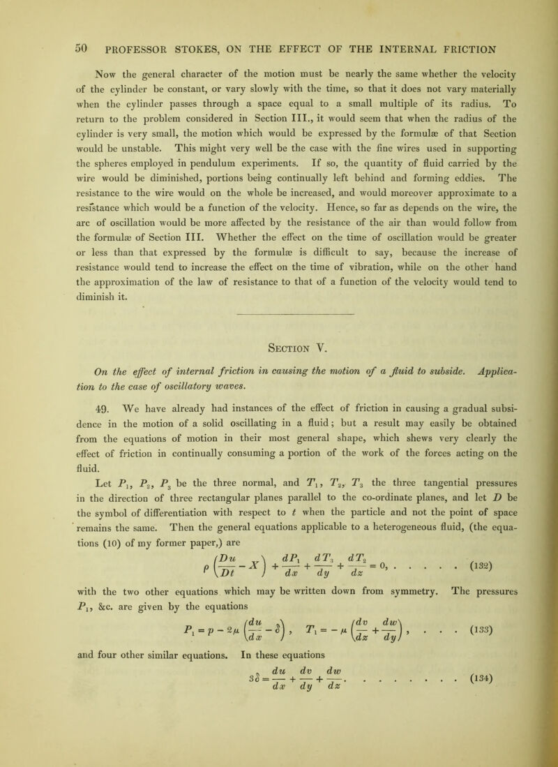 Now the general character of the motion must be nearly the same whether the velocity of the cylinder be constant, or vary slowly with the time, so that it does not vary materially when the cylinder passes through a space equal to a small multiple of its radius. To return to the problem considered in Section III., it would seem that when the radius of the cylinder is very small, the motion which would be expressed by the formulae of that Section would be unstable. This might very well be the case with the fine wires used in supporting the spheres employed in pendulum experiments. If so, the quantity of fluid carried by the wire would be diminished, portions being continually left behind and forming eddies. The resistance to the wix’e would on the whole be increased, and would moreover approximate to a resfstance which would be a function of the velocity. Hence, so far as depends on the wire, the arc of oscillation would be more affected by the resistance of the air than would follow from the formulae of Section III. Whether the effect on the time of oscillation would be greater or less than that expressed by the formulae is difficult to say, because the increase of resistance would tend to increase the effect on the time of vibration, while on the other hand the approximation of the law of resistance to that of a function of the velocity would tend to diminish it. Section V. On the effect of internal friction in causing the motion of a fluid to subside. Applica- tion to the case of oscillatory waves. 49. We have already had instances of the effect of friction in causing a gradual subsi- dence in the motion of a solid oscillating in a fluid; but a result may easily be obtained from the equations of motion in their most general shape, which shews very clearly the effect of friction in continually consuming a portion of the work of the forces acting on the fluid. Let Pi, Pg, P3 be the three normal, and Pi, P3 the three tangential pressures in the direction of three rectangular planes parallel to the co-ordinate planes, and let D be the symbol of differentiation with respect to t when the particle and not the point of space remains the same. Then the general equations applicable to a heterogeneous fluid, (the equa- tions (10) of my former paper,) are \Dt dP^ dT^ dT^ _ dx ^ dy ^ dz ’ (132) with the two other equations which may be written down from symmetry. The pressures Pi, 8ec. are given by the equations P^ = p-2fx du dx /dv dw\ Pi — ~ M { -r~ + \dz dy} (133) and four other similar equations. In these equations du dv dw dx dy dz (134)