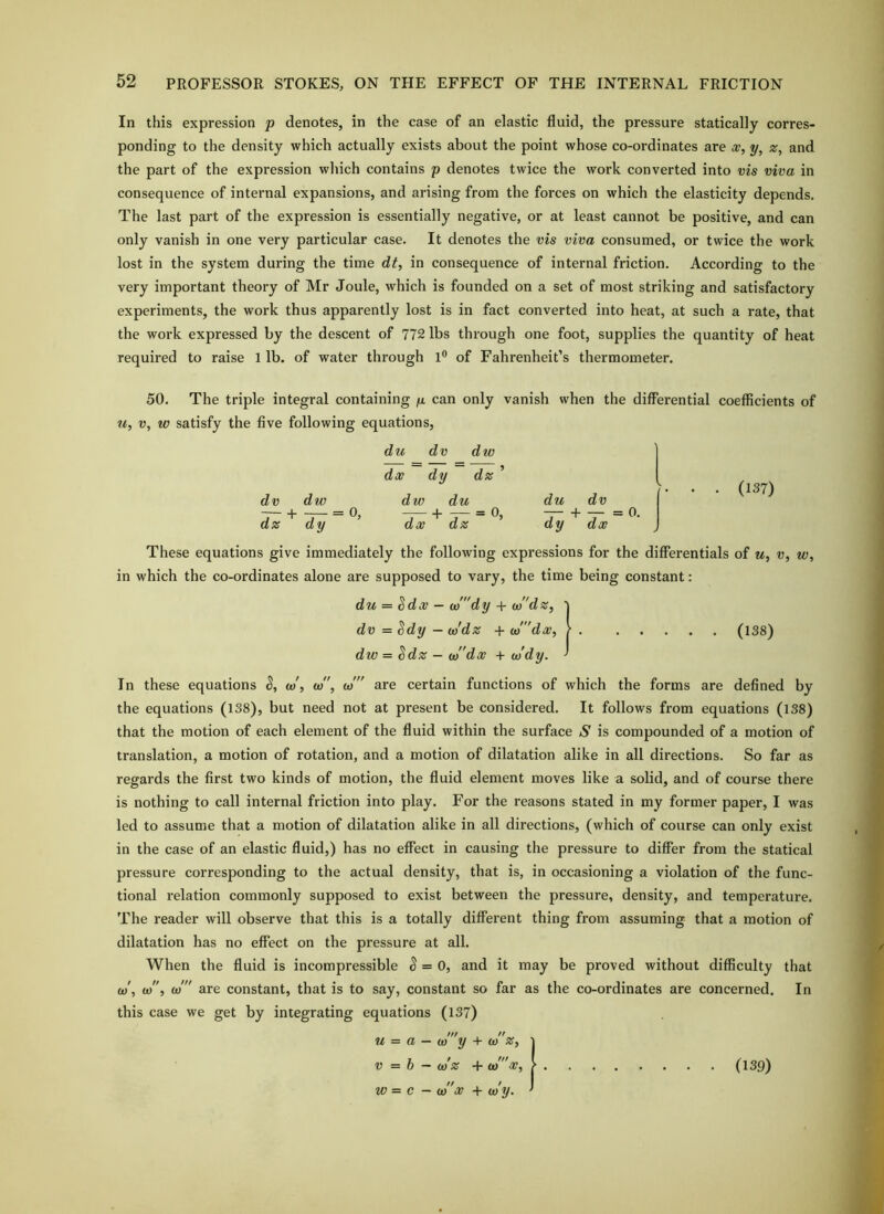 In this expression p denotes, in the case of an elastic fluid, the pressure statically corres- ponding to the density which actually exists about the point whose co-ordinates are w, y, z, and the part of the expression which contains p denotes twice the work converted into vis viva in consequence of internal expansions, and arising from the forces on which the elasticity depends. The last part of the expression is essentially negative, or at least cannot be positive, and can only vanish in one very particular case. It denotes the vis viva consumed, or twice the work lost in the system during the time dt, in consequence of internal friction. According to the very important theory of Mr Joule, which is founded on a set of most striking and satisfactory experiments, the work thus apparently lost is in fact converted into heat, at such a rate, that the work expressed by the descent of 772 lbs through one foot, supplies the quantity of heat required to raise 1 lb. of water through 1® of Fahrenheit’s thermometer. 50. The triple integral containing can only vanish when the differential coefficients of V, w satisfy the five following equations, du dv dw dx dy dz ’ dv dw dw du du dv — 4 = 0, 1 = 0, 1- — dz dy dx dz dy dx (137) These equations give immediately the following expressions for the differentials of u, v, w, in which the co-ordinates alone are supposed to vary, the time being constant: du = Sdx — wdy + co'dz, j dv = ^dy — w'dz + w'dx, / (138) dw = Sdz — w'dx + (tidy. ' In these equations S, (d', w, w” are certain functions of which the forms are defined by the equations (138), but need not at present be considered. It follows from equations (138) that the motion of each element of the fluid within the surface S is compounded of a motion of translation, a motion of rotation, and a motion of dilatation alike in all directions. So far as regards the first two kinds of motion, the fluid element moves like a solid, and of course there is nothing to call internal friction into play. For the reasons stated in my former paper, I was led to assume that a motion of dilatation alike in all directions, (which of course can only exist in the case of an elastic fluid,) has no effect in causing the pressure to differ from the statical pressure corresponding to the actual density, that is, in occasioning a violation of the func- tional relation commonly supposed to exist between the pressure, density, and temperature. The reader will observe that this is a totally different thing from assuming that a motion of dilatation has no effect on the pressure at all. When the fluid is incompressible ^ = 0, and it may be proved without difficulty that (ti\ (ti, (ti are constant, that is to say, constant so far as the co-ordinates are concerned. In this case we get by integrating equations (137) u = a — (ti y + (ti V -b - (ti« -17, w = c - (ti'x -I- (tiy. (139)