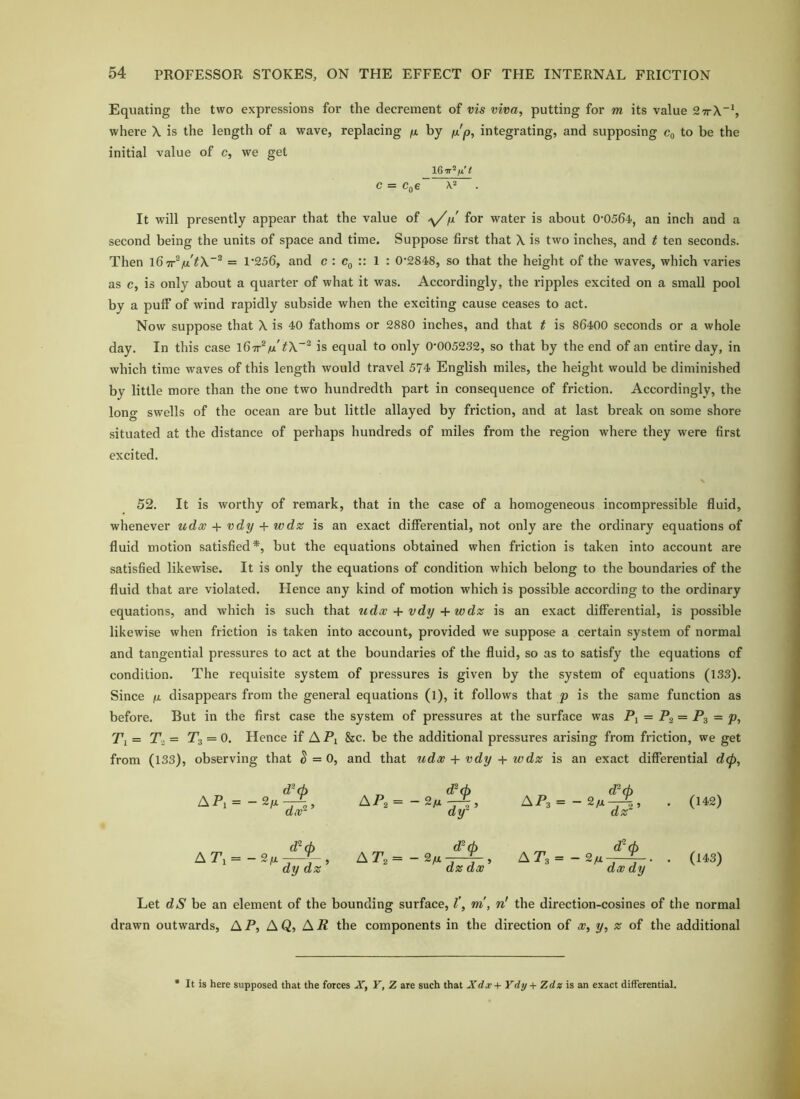 Equating the two expressions for the decrement of vis viva, putting for m its value 27t\“\ where X is the length of a wave, replacing fx by ^'p, integrating, and supposing c„ to be the initial value of c, we get t C = Cq€ . It will presently appear that the value of y/jx for water is about 0-0564, an inch and a second being the units of space and time. Suppose first that X is two inches, and t ten seconds. Then fx'= 1-256, and c : :: 1 : 0-2848, so that the height of the waves, which varies as c, is only about a quarter of what it was. Accordingly, the ripples excited on a small pool by a puff of wind rapidly subside when the exciting cause ceases to act. Now suppose that X is 40 fathoms or 2880 inches, and that t is 86400 seconds or a whole day. In this case fx' t\~^ is equal to only 0-005232, so that by the end of an entire day, in which time waves of this length would travel 574 English miles, the height would be diminished by little more than the one two hundredth part in consequence of friction. Accordingly, the long swells of the ocean are but little allayed by friction, and at last break on some shore situated at the distance of perhaps hundreds of miles from the region where they were first excited. 52. It is worthy of remark, that in the case of a homogeneous incompressible fluid, whenever udx + vdy + wds; is an exact differential, not only are the ordinary equations of fluid motion satisfied*, but the equations obtained when friction is taken into account are satisfied likewise. It is only the equations of condition which belong to the boundaries of the fluid that are violated. Hence any kind of motion which is possible according to the ordinary equations, and which is such that udw + vdy +wdz is an exact differential, is possible likewise when friction is taken into account, provided we suppose a certain system of normal and tangential pressures to act at the boundaries of the ffuid, so as to satisfy the equations of condition. The requisite system of pressures is given by the system of equations (133). Since ju, disappears from the general equations (l), it follows that p is the same function as before. But in the first case the system of pressures at the surface was P, = Pg = Pg = p, Ti= Ta = Tg = 0. Hence if A Pi &c. be the additional pressures arising from friction, we get from (133), observing that ^=0, and that udx + vdy + wdz is an exact differential d(p, AP.= d^d) dy- APs = 2^ — 2 5 dz . (142) APi = d^cb dy dz d^(h A Pa — 2(*^ w ^ ’ dz dx APa = a dx dy . (143) Let d(S' be an element of the bounding surface, I', m, n! the direction-cosines of the normal drawn outwards, A P, A Q, A P the components in the direction of x, y, z of the additional • It is here supposed that the forces X, Y, Z are such that Xdx+ Ydy+ Zdz is an exact differential.