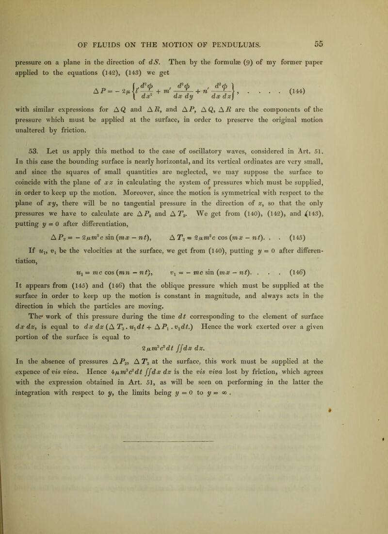 pressure on a plane in the direction of dS. Then by the formulae (9) of my former paper applied to the equations (142), (143) we get AP = dx^ + TO dx dy dx dz\ ’ (144) with similar expressions for AQ and A-R, and AP, AQ, AJi are the components of the pressure which must be applied at the surface, in order to preserve the original motion unaltered by friction. 53. Let us apply this method to the case of oscillatory waves, considered in Art. 51. In this case the bounding surface is nearly horizontal, and its vertical ordinates are very small, and since the squares of small quantities are neglected, we may suppose the surface to coincide with the plane of xz in calculating the system of pressures which must be supplied, in order to keep up the motion. Moreover, since the motion is symmetrical with respect to the plane of xy, there will be no tangential pressure in the direction of z, so that the only pressures we have to calculate are AP2 and AT3. We get from (140), (142), and ^143), putting y = 0 after differentiation, APi= ~sm{mx — nf), AT3 = 2nm^c cos (nix - nt). . . (145) If Ui, Vi be the velocities at the surface, we get from (140), putting y = 0 after differen- tiation, Ui = me cos (mn — nt), Vy = —me sin (mx — nt). . . . (146) It appears from (145) and (146) that the oblique pressure which must be supplied at the surface in order to keep up the motion is constant in magnitude, and always acts in the direction in which the particles are moving. The* work of this pressure during the time dt corresponding to the element of surface dx dz, is equal to dx dz (AT^.UidtAP\ .Vidt.) Hence the work exerted over a given portion of the surface is equal to 'Hfim^e^dt ffdx dz. In the absence of pressures A P2, A T3 at the surface, this work must be supplied at the expence of vis viva. Hence ffdx dz is the vis viva lost by friction, which agrees with the expression obtained in Art. 51, as will be seen on performing in the latter the integration with respect to y, the limits being y = 0 to y = 00 .