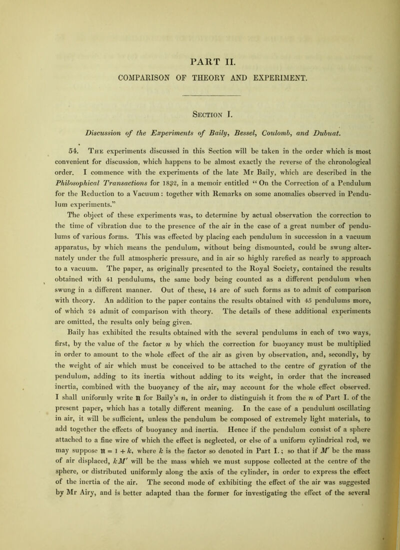 PART II. COMPARISON OF THEORY AND EXPERIMENT. Section I. Discussion of the Experiments of Baily, Bessel^ Coulomb, and Dubuat. 54. The experiments discussed in this Section will be taken in the order which is most convenient for discussion, which happens to be almost exactly the reverse of the chronological order. I commence with the experiments of the late Mr Baily, which are described in the Philosophical Transactions for 1832, in a memoir entitled “On the Correction of a Pendulum for the Reduction to a Vacuum: together with Remarks on some anomalies observed in Pendu- lum experiments.” The object of these experiments was, to determine by actual observation the correction to the time of vibration due to the presence of the air in the case of a great number of pendu- lums of various forms. This was effected by placing each pendulum in succession in a vacuum apparatus, by which means the pendulum, without being dismounted, could be swung alter- nately under the full atmospheric pressure, and in air so highly rarefied as nearly to approach to a vacuum. The paper, as originally presented to the Royal Society, contained the results obtained with 41 pendulums, the same body being counted as a different pendulum when swung in a different manner. Out of these, 14 are of such forms as to admit of comparison with theory. An addition to the paper contains the results obtained with 45 pendulums more, of which 24 admit of comparison with theory. The details of these additional experiments are omitted, the results only being given. Baily has exhibited the results obtained with the several pendulums in each of two ways, first, by the value of the factor n by which the correction for buoyancy must be multiplied in order to amount to the whole effect of the air as given by observation, and, secondly, by the weight of air which must be conceived to be attached to the centre of gyration of the pendulum, adding to its inertia without adding to its weight, in order that the increased inertia, combined with the buoyancy of the air, may account for the whole effect observed. I shall uniformly write n for Baily’s n, in order to distinguish it from the n of Part I. of the present paper, which has a totally different meaning. In the case of a penduluni oscillating in air, it will be sufficient, unless the pendulum be composed of extremely light materials, to add together the effects of buoyancy and inertia. Hence if the pendulum consist of a sphere attached to a fine wire of which the effect is neglected, or else of a uniform cylindrical rod, we may suppose it = 1 + A:, where k is the factor so denoted in Part I.; so that if M' be the mass of air displaced, kM' will be the mass which we must suppose collected at the centre of the sphere, or distributed uniformly along the axis of the cylinder, in order to express the effect of the inertia of the air. The second mode of exhibiting the effect of the air was suggested by Mr Airy, and is better adapted than the former for investigating the effect of the several