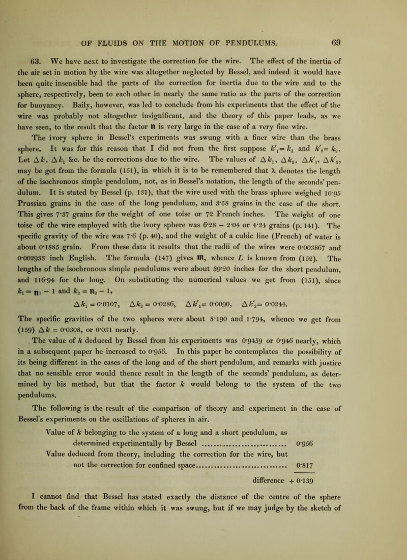 63. We have next to investigate the correction for the wire. The effect of the inertia of the air set in motion by the wire was altogether neglected by Bessel, and indeed it would have been quite insensible had the parts of the correction for inertia due to the wire and to the sphere, respectively, been to each other in nearly the same ratio as the parts of the correction for buoyancy. Baily, however, was led to conclude from his experiments that the effect of the wire was probably not altogether insignificant, and the theory of this paper leads, as we have seen, to the result that the factor n is very large in the case of a very fine wire. The ivory sphere in Bessel’s experiments was swung with a finer wire than the brass sphere. It was for this reason that I did not from the first suppose k\= and k\= k.^. Let Afc, A^i &c. be the corrections due to the wire. The values of AAtj, AAtj, I\k\, AA;'^, may be got from the formula (151), in which it is to be remembered that \ denotes the length of the isochronous simple pendulum, not, as in Bessel’s notation, the length of the seconds’ pen- dulum. It is stated by Bessel (p. 131), that the wire used with the brass sphere weighed 10'95 Prussian grains in the case of the long pendulum, and 3’58 grains in the case of the short. This gives 7'37 grains for the weight of one toise or 72 French inches. The w'eight of one toise of the wire employed with the ivory sphere was 6‘28 — 2*04. or 4’24‘ grains (p. 141). The specific gravity of the wire was 7‘6 (p. 40), and the weight of a cubic line (French) of water is about 0’1885 grain. From these data it results that the radii of the wires were 0*003867 and 0*002933 inch English. The formula (147) gives til, whence L is known from (152). The lengths of the isochronous simple pendulums were about 39'20 inches for the short pendulum, and 116*94 for the long. On substituting the numerical values we get from (151), since k\ ~ 111 ■— 1 and k2 — II2 L AA;, = 0*0107, AAr^ = 0*0286, AA;'i= 0*0090, AA:'a= 0*0244. The specific gravities of the two spheres were about 8*190 and 1*794, whence we get from (159) AAf = 0*0308, or 0*031 nearly. The value of k deduced by Bessel from his experiments was 0*9459 or 0*946 nearly, which in a subsequent paper he increased to 0*956. In this paper he contemplates the possibility of its being different in the cases of the long and of the short pendulum, and remarks with justice that no sensible error would thence result in the length of the seconds’ pendulum, as deter- mined by bis method, but that the factor k would belong to the system of the two pendulums. The following is the result of the comparison of theory and experiment in the case of Bessel's experiments on the oscillations of spheres in air. Value of k belonging to the system of a long and a short pendulum, as determined experimentally by Bessel 0*956 Value deduced from theory, including the correction for the wire, but not the correction for confined space 0*817 difference -f- 0*139 I cannot find that Bessel has stated exactly the distance of the centre of the sphere from the back of the frame within which it was swung, but if we may judge by the sketch of