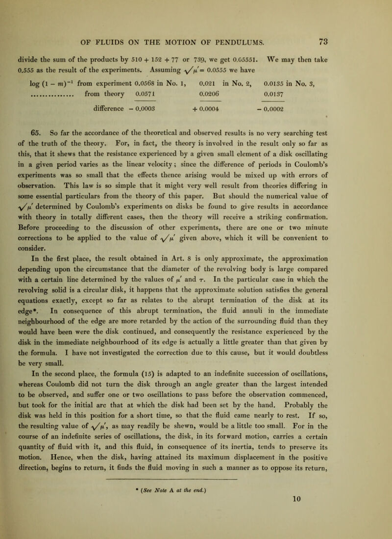 divide the sum of the products by 510 + 152 + 77 or 739, we get 0.05551. We may then take 0.555 as the result of the experiments. Assuming ix= 0.0555 we have log (1 - m)~^ from experiment 0.0568 in No. 1, 0.021 in No. 2, from theory 0.0571 0.0206 0.0135 in No. 3, 0.0137 difference - 0.0003 + 0.0004 - 0.0002 65. So far the accordance of the theoretical and observed results is no very searching test of the truth of the theory. For, in fact, the theory is involved in the result only so far as this, that it shews that the resistance experienced by a given small element of a disk oscillating in a given period varies as the linear velocity; since the difference of periods in Coulomb’s experiments was so small that the effects thence arising would be mixed up with errors of observation. This law is so simple that it might very well result from theories differing in some essential particulars from the theory of this paper. But should the numerical value of \/fjL determined by Coulomb’s experiments on disks be found to give results in accordance with theory in totally different cases, then the theory will receive a striking confirmation. Before proceeding to the discussion of other experiments, there are one or two minute corrections to be applied to the value of '\//x given above, which it will be convenient to consider. In the first place, the result obtained in Art. 8 is only approximate, the approximation depending upon the circumstance that the diameter of the revolving body is large compared with a certain line determined by the values of fx and r. In the particular case in which the revolving solid is a circular disk, it happens that the approximate solution satisfies the general equations exactly, except so far as relates to the abrupt termination of the disk at its edge*. In consequence of this abrupt termination, the fluid annuli in the immediate neighbourhood of the edge are more retarded by the action of the surrounding fluid than they would have been were the disk continued, and consequently the resistance experienced by the disk in the immediate neighbourhood of its edge is actually a little greater than that given by the formula. I have not investigated the correction due to this cause, but it would doubtless be very small. In the second place, the formula (15) is adapted to an indefinite succession of oscillations, whereas Coulomb did not turn the disk through an angle greater than the largest intended to be observed, and suffer one or two oscillations to pass before the observation commenced, but took for the initial arc that at which the disk had been set by the hand. Probably the disk was held in this position for a short time, so that the fluid came nearly to rest. If so, the resulting value of as may readily be shewn, would be a little too small. For in the course of an indefinite series of oscillations, the disk, in its forward motion, carries a certain quantity of fluid with it, and this fluid, in consequence of its inertia, tends to preserve its motion. Hence, when the disk, having attained its maximum displacement in the positive direction, begins to return, it finds the fluid moving in such a manner as to oppose its return. (See Note A at the end.) 10