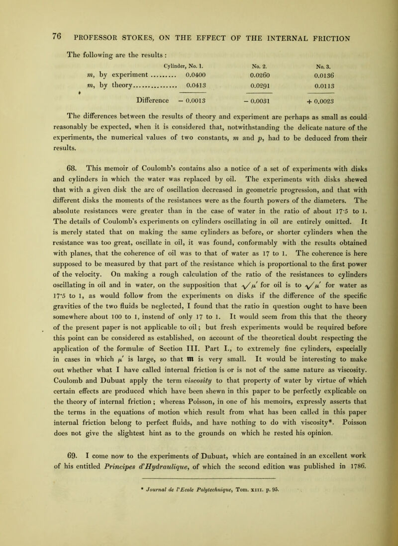 The following are the results : m, by experiment .. Cylinder, No. 1. 0.0400 No. 2. 0.0260 No. 3. 0.0136 m, by theory . 0.0413 0.0291 0.0113 Difference - 0.0013 - 0.0031 + 0.0023 The differences between the results of theory and experiment are perhaps as small as could reasonably be expected, when it is considered that, notwithstanding the delicate nature of the experiments, the numerical values of two constants, m and p, had to be deduced from their results. 68. This memoir of Coulomb’s contains also a notice of a set of experiments with disks and cylinders in which the water was replaced by oil. The experiments with disks shewed that with a given disk the arc of oscillation decreased in geometric progression, and that with different disks the moments of the resistances were as the fourth powers of the diameters. The absolute resistances were greater than in the case of water in the ratio of about 17’5 to 1. The details of Coulomb’s experiments on cylinders oscillating in oil are entirely omitted. It is merely stated that on making the same cylinders as before, or shorter cylinders when the resistance was too great, oscillate in oil, it was found, conformably with the results obtained with planes, that the coherence of oil was to that of water as 17 to 1. The coherence is here supposed to be measured by that part of the resistance which is proportional to the first power of the velocity. On making a rough calculation of the ratio of the resistances to cylinders oscillating in oil and in water, on the supposition that for oil is to y//m' for water as 17*5 to 1, as would follow from the experiments on disks if the difference of the specific gravities of the two fluids be neglected, I found that the ratio in question ought to have been somewhere about 100 to 1, instend of only 17 to 1. It would seem from this that the theory of the present paper is not applicable to oil; but fresh experiments would be required before this point can be considered as established, on account of the theoretical doubt respecting the application of the formulas of Section III. Part I., to extremely fine cylinders, especially in cases in which /x is large, so that in is very small. It would be interesting to make out whether what I have called internal friction is or is not of the same nature as viscosity. Coulomb and Dubuat apply the term viscosity to that property of water by virtue of which certain effects are produced which have been shewn in this paper to be perfectly explicable on the theory of internal friction ; whereas Poisson, in one of his memoirs, expressly asserts that the terms in the equations of motion which result from what has been called in this paper internal friction belong to perfect fluids, and have nothing to do with viscosity*. Poisson does not give the slightest hint as to the grounds on which he rested his opinion. 69. I come now to the experiments of Dubuat, which are contained in an excellent work of his entitled Principes d'Hydraulique, of which the second edition was published in 1786. • Journal de VEcole Polytechnique, Tom. xiii. p. 95.