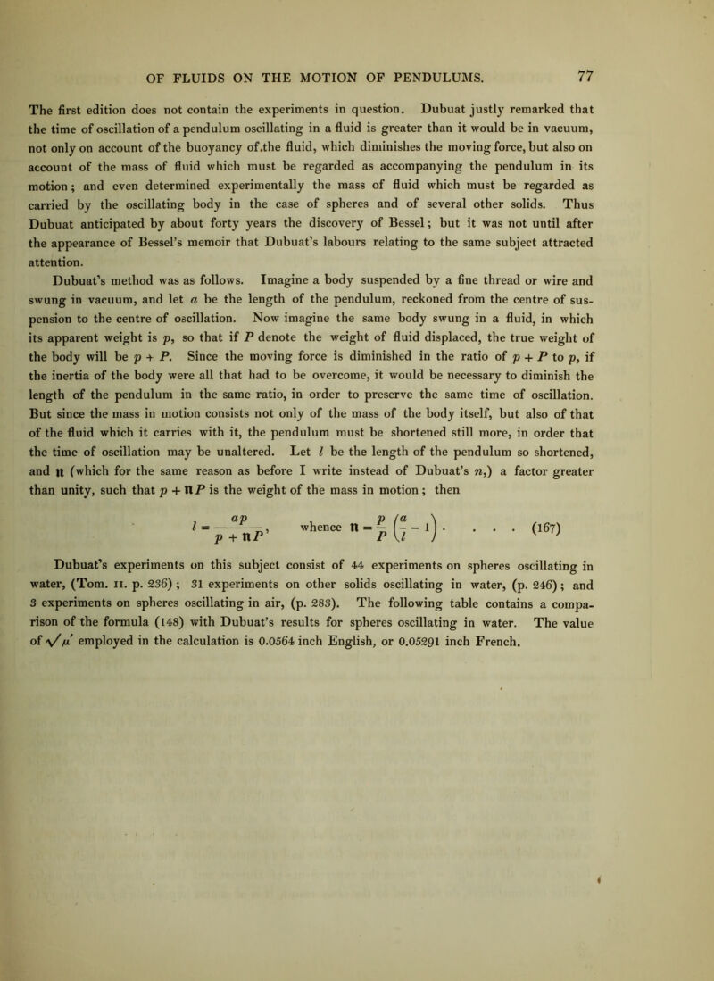 The first edition does not contain the experiments in question. Dubuat justly remarked that the time of oscillation of a pendulum oscillating in a fluid is greater than it would be in vacuum, not only on account of the buoyancy of.the fluid, which diminishes the moving force, but also on account of tbe mass of fluid which must be regarded as accompanying the pendulum in its motion; and even determined experimentally the mass of fluid which must be regarded as carried by the oscillating body in the case of spheres and of several other solids. Thus Dubuat anticipated by about forty years the discovery of Bessel; but it was not until after the appearance of Bessel’s memoir that Dubuat’s labours relating to the same subject attracted attention. Dubuat’s method was as follows. Imagine a body suspended by a fine thread or wire and swung in vacuum, and let a be the length of the pendulum, reckoned from the centre of sus- pension to the centre of oscillation. Now imagine the same body swung in a fluid, in which its apparent weight is p, so that if P denote the weight of fluid displaced, the true weight of the body will be p + P. Since the moving force is diminished in the ratio of p + P to p, if the inertia of the body were all that had to be overcome, it would be necessary to diminish the length of the pendulum in the same ratio, in order to preserve the same time of oscillation. But since the mass in motion consists not only of the mass of the body itself, but also of that of the fluid which it carries with it, the pendulum must be shortened still more, in order that the time of oscillation may be unaltered. Let I be the length of the pendulum so shortened, and n (which for the same reason as before I write instead of Dubuat’s w,) a factor greater than unity, such that p + IIP is the weight of the mass in motion ; then •«-? (7-')- • • ■ (167) Dubuat’s experiments on this subject consist of 44 experiments on spheres oscillating in water, (Tom. ii. p. 236) ; 31 experiments on other solids oscillating in water, (p. 246); and 3 experiments on spheres oscillating in air, (p. 283). The following table contains a compa- rison of the formula (148) with Dubuat’s results for spheres oscillating in water. The value of \/fjL employed in the calculation is 0.0564 inch English, or 0.05291 inch French.