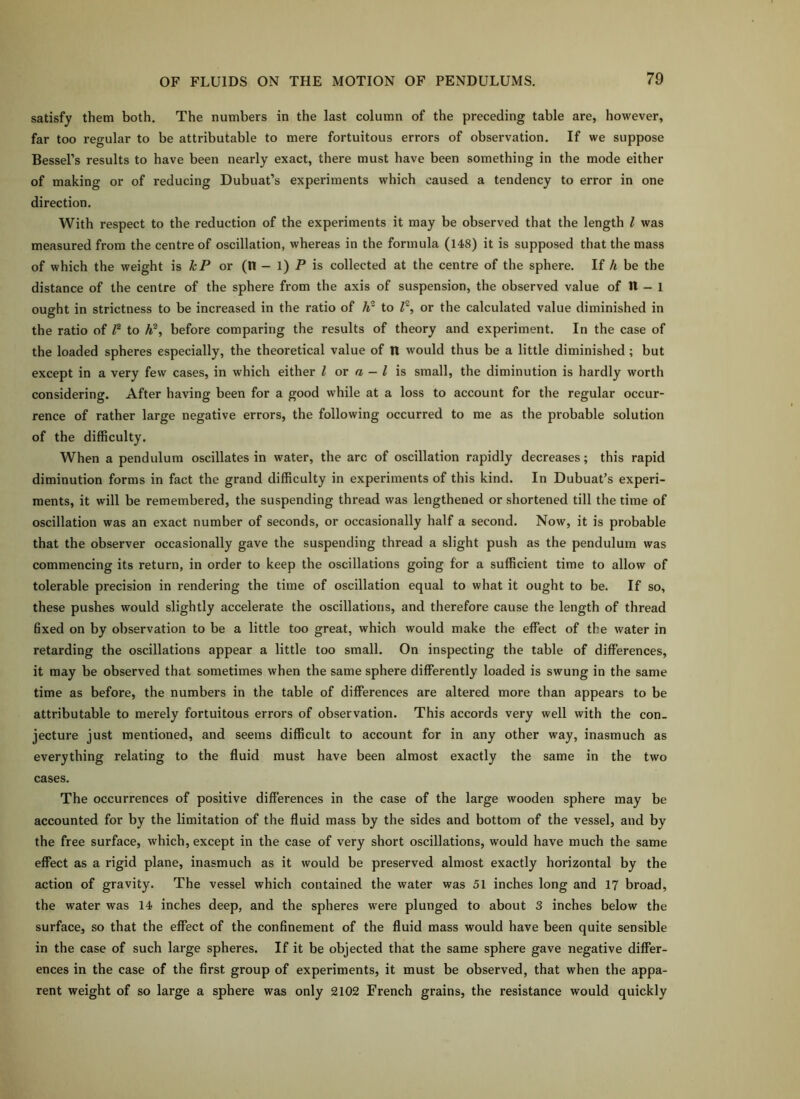 satisfy them both. The numbers in the last column of the preceding table are, however, far too regular to be attributable to mere fortuitous errors of observation. If we suppose Bessel’s results to have been nearly exact, there must have been something in the mode either of making or of reducing Dubuat’s experiments which caused a tendency to error in one direction. With respect to the reduction of the experiments it may be observed that the length I was measured from the centre of oscillation, whereas in the formula (148) it is supposed that the mass of which the weight is or (n - 1) P is collected at the centre of the sphere. If h be the distance of the centre of the sphere from the axis of suspension, the observed value of 11 - i ought in strictness to be increased in the ratio of h to P, or the calculated value diminished in the ratio of P to h^, before comparing the results of theory and experiment. In the case of the loaded spheres especially, the theoretical value of n would thus be a little diminished ; but except in a very few cases, in which either I or a — I is small, the diminution is hardly worth considering. After having been for a good while at a loss to account for the regular occur- rence of rather large negative errors, the following occurred to me as the probable solution of the difficulty. When a pendulum oscillates in water, the arc of oscillation rapidly decreases; this rapid diminution forms in fact the grand difficulty in experiments of this kind. In Dubuat’s experi- ments, it will be remembered, the suspending thread was lengthened or shortened till the time of oscillation was an exact number of seconds, or occasionally half a second. Now, it is probable that the observer occasionally gave the suspending thread a slight push as the pendulum was commencing its return, in order to keep the oscillations going for a sufficient time to allow of tolerable precision in rendering the time of oscillation equal to what it ought to be. If so, these pushes would slightly accelerate the oscillations, and therefore cause the length of thread fixed on by observation to be a little too great, which would make the effect of the water in retarding the oscillations appear a little too small. On inspecting the table of differences, it may be observed that sometimes when the same sphere differently loaded is swung in the same time as before, the numbers in the table of differences are altered more than appears to be attributable to merely fortuitous errors of observation. This accords very well with the con- jecture just mentioned, and seems difficult to account for in any other way, inasmuch as everything relating to the fluid must have been almost exactly the same in the two cases. The occurrences of positive differences in the case of the large wooden sphere may be accounted for by the limitation of the fluid mass by the sides and bottom of the vessel, and by the free surface, which, except in the case of very short oscillations, would have much the same effect as a rigid plane, inasmuch as it would be preserved almost exactly horizontal by the action of gravity. The vessel which contained the water was 51 inches long and 17 broad, the water was 14 inches deep, and the spheres were plunged to about 3 inches below the surface, so that the effect of the confinement of the fluid mass would have been quite sensible in the case of such large spheres. If it be objected that the same sphere gave negative differ- ences in the case of the first group of experiments, it must be observed, that when the appa- rent weight of so large a sphere was only 2102 French grains, the resistance would quickly