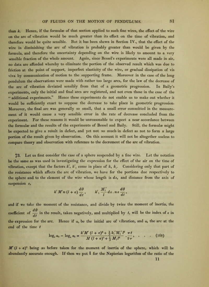 than k. Hence, if the formulae of that section applied to such fine wires, the effect of the wire on the arc of vibration would be much greater than its effect on the time of vibration, and therefore would be quite sensible. But it has been shewn in Section IV., that the effect of the wire in diminishing the arc of vibration is probably greater than would be given by the formula, and therefore the uncertainty depending on the wire is likely to amount to a very sensible fraction of tbe whole amount. Again, since Bessel’s experiments were all made in air, no data are afforded whereby to eliminate the portion of the observed result which was due to friction at the point of support, imperfect elasticity of the wire, or gradual dissipation of vis viva by communication of motion to the supporting frame. Moreover in the case of the long pendulum the observations were made with rather too large arcs, for the law of the decrease of the arc of vibration deviated sensibly from that of a geometric progression. In Baily’s experiments, only the initial and final arcs are registered, and not even those in the case of the “ additional experiments.” Hence these experiments do not enable us to make out whether it would be suflBciently exact to suppose the decrease to take place in geometric progression. Moreover, the final arc was generally so small, that a small error committed in the measure- ment of it would cause a very sensible error in the rate of decrease concluded from the experiment. For these reasons it would be unreasonable to expect a near accordance between the formulae and the results of the experiments of Bessel and Baily. Still, the formulae might be expected to give a result in defect, and yet not so much in defect as not to form a large portion of the result given by observation. On this account it will not be altogether useless to compare theory and observation with reference to the decrement of the arc of vibration. 73. Let us first consider the case of a sphere suspended by a fine wire. Let the notation be the same as was used in investigating the expression for the effect of the air on the time of vibration, except that the factors k\ k\ come in place of k, k^. Considering only that part of the resistance which affects the arc of vibration, we have for the portions due respectively to the sphere and to the element of the wire whose length is ds^ and distance from the axis of suspension s, k'M'n{l + a)—, k\^^ds.ns-^, dt I dt and if we take the moment of the resistance, and divide by twice the moment of inertia, the d9 coefficient of — in the result, taken negatively, and multiplied by t, will be the index of e in the expression for the arc. Hence if Oo be the initial arc of vibration, and at the arc at the end of the time t log, a« - log, at k'M'(l + ay+^k,'Mt'P TTt M {1+ af + \MtP (168) M’ (I + ay being as before taken for the moment of inertia of the sphere, which will be abundantly accurate enough. If then we put I for the Napierian logarithm of the ratio of the 11