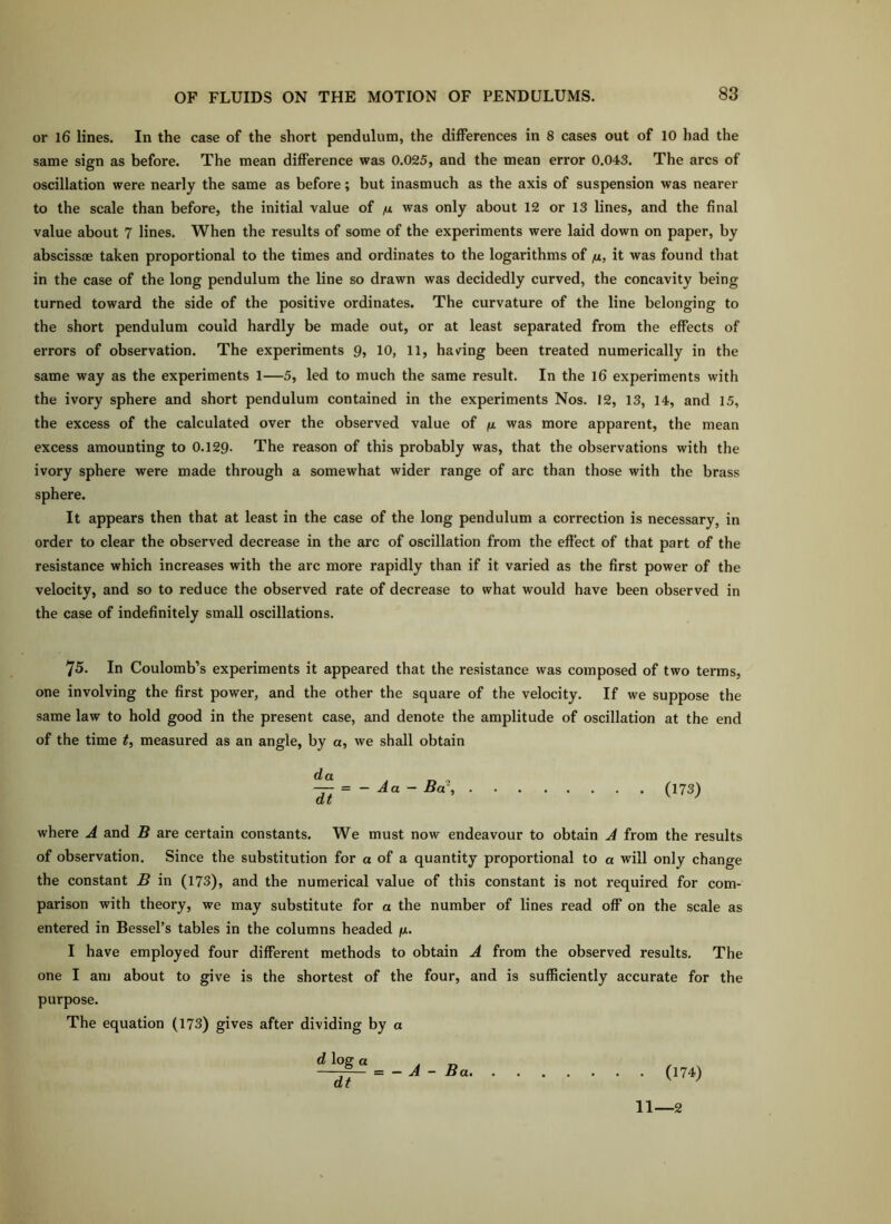 or l6 lines. In the case of the short pendulum, the differences in 8 cases out of 10 had the same sign as before. The mean difference was 0.025, and the mean error 0.043. The arcs of oscillation were nearly the same as before; but inasmuch as the axis of suspension was nearer to the scale than before, the initial value of m was only about 12 or 13 lines, and the final value about 7 lines. When the results of some of the experiments were laid down on paper, by absciss® taken proportional to the times and ordinates to the logarithms of fi, it was found that in the case of the long pendulum the line so drawn was decidedly curved, the concavity being turned toward the side of the positive ordinates. The curvature of the line belonging to the short pendulum could hardly be made out, or at least separated from the effects of errors of observation. The experiments 9, 10, 11, having been treated numerically in the same way as the experiments 1—5, led to much the same result. In the l6 experiments with the ivory sphere and short pendulum contained in the experiments Nos. 12, 13, 14, and 15, the excess of the calculated over the observed value of (i was more apparent, the mean excess amounting to O.129. The reason of this probably was, that the observations with the ivory sphere were made through a somewhat wider range of arc than those with the brass sphere. It appears then that at least in the case of the long pendulum a correction is necessary, in order to clear the observed decrease in the arc of oscillation from the eft'ect of that part of the resistance which increases with the arc more rapidly than if it varied as the first power of the velocity, and so to reduce the observed rate of decrease to what would have been observed in the case of indefinitely small oscillations. 75. In Coulomb’s experiments it appeared that the resistance was composed of two terms, one involving the first power, and the other the square of the velocity. If we suppose the same law to hold good in the present case, and denote the amplitude of oscillation at the end of the time t, measured as an angle, by a, we shall obtain — = - Aa - Bar, (173) where A and B are certain constants. We must now endeavour to obtain A from the results of observation. Since the substitution for a of a quantity proportional to a will only change the constant B in (173), and the numerical value of this constant is not required for com- parison with theory, we may substitute for a the number of lines read off on the scale as entered in Bessel’s tables in the columns headed fi. I have employed four different methods to obtain A from the observed results. The one I am about to give is the shortest of the four, and is sufficiently accurate for the purpose. The equation (173) gives after dividing by a