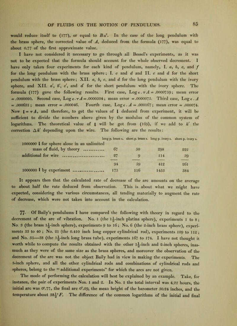 would reduce itself to (177), or equal to Bc^. In the case of the long pendulum with the brass sphere, the corrected value of A, deduced from the formula (177), was equal to about 0.77 of the first approximate value. I have not considered it necessary to go through ail Bessel’s experiments, as it was not to be expected that the formula should account for the whole observed decrement. I have only taken four experiments for each kind of pendulum, namely, I. a, 6, e, and f for the long pendulum with the brass sphere; I. c and d and II. c and d for the short pendulum with the brass sphere; XII. a, b, c, and d for the long pendulum with the ivory sphere, and XII. a\ h\ c\ and d' for the short pendulum with the ivory sphere. The formula (177) gave the following results. First case, Log e. t.4 = .0000759; mean error = .0000020. Second case, Log e.rJ = .0000504 ; mean error =.0000075. Third case, Log e . A = .000631 ; mean error = .000046. Fourth case, Log e . .d = .000167; mean error = .000074. Now \ = tA, and therefore, to get the values of I deduced from experiment, it will be sufficient to divide the numbers above given by the modulus of the common system of logarithms. The theoretical value of I will be got from (169), if we add to k' the correction A A:' depending upon the wire. The following are the results: long p. brass s. short p. brass s. long p. ivory s. short p. ivory s. 1000000 I for sphere alone in an unlimited mass of fluid, by theory 67 50 298 222 additional for wire 9 114 39 94 59 412 261 1000000 1 by experiment 116 1453 384 It appears then that the calculated rate of decrease of the arc amounts on the average about half the rate deduced from observation. This is about what we might have expected, considering the various circumstances, all tending materially to augment the rate of decrease, which were not taken into account in the calculation. 77- Of Baily’s pendulums I have compared the following with theory in regard to the decrement of the arc of vibration. No. 1 (the ll-inch platina sphere), experiments 1 to 8; No. 3 (the brass l-|-inch sphere), experiments 9 to 16; No. 6 (the 2-inch brass sphere), experi- ments 33 to 40 ; No. 21 (the 0.410 inch long copper cylindrical rod), experiments 109 to 112; and No. 35—38 (the 1^-inch long brass tube), experiments 167 to 174. I have not thought it worth while to compute the results obtained with the other ll-inch and 2-inch spheres, inas- much as they were of the same size as the brass spheres, and moreover the observation of the decrement of the arc was not the object Baily had in view in making the experiments. The 3-inch sphere, and all the other cylindrical rods and combinations of cylindrical rods and spheres, belong to the “ additional experiments” for which the arcs are not given. The mode of performing the calculation will best be explained by an example. Take, for instance, the pair of experiments Nos. 1 and 2. In No. 1 the total interval was 4.22 hours, the initial arc was 0®.77, the final arc 0®.29, the mean height of the barometer 30.24 inches, and the temperature about SS^'^F. The difference of the common logarithms of the initial and final