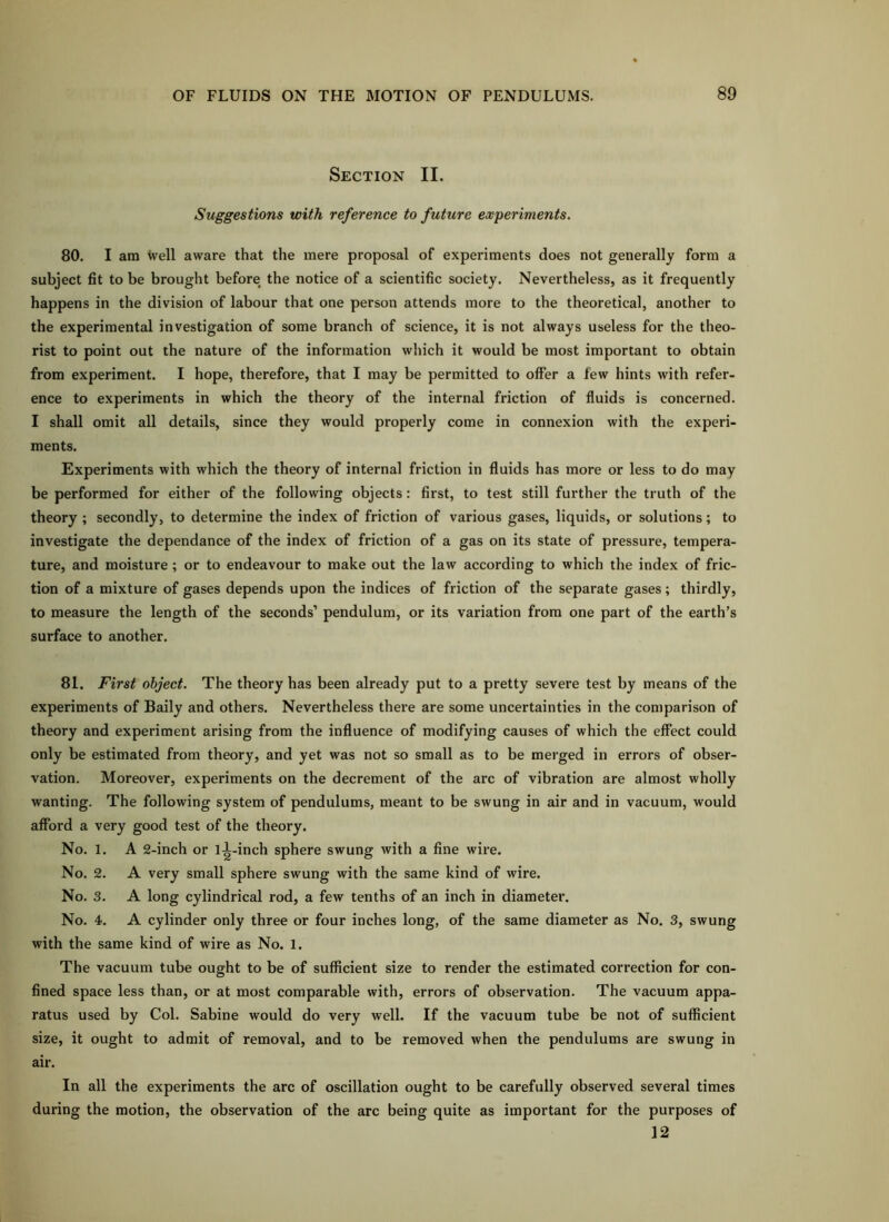 Section II. Suggestions with reference to future ewperiments. 80. I am well aware that the mere proposal of experiments does not generally form a subject fit to be brought before the notice of a scientific society. Nevertheless, as it frequently happens in the division of labour that one person attends more to the theoretical, another to the experimental investigation of some branch of science, it is not always useless for the theo- rist to point out the nature of the information which it would be most important to obtain from experiment. I hope, therefore, that I may be permitted to offer a lew hints with refer- ence to experiments in which the theory of the internal friction of fluids is concerned. I shall omit all details, since they would properly come in connexion with the experi- ments. Experiments with which the theory of internal friction in fluids has more or less to do may be performed for either of the following objects: first, to test still further the truth of the theory ; secondly, to determine the index of friction of various gases, liquids, or solutions; to investigate the dependance of the index of friction of a gas on its state of pressure, tempera- ture, and moisture; or to endeavour to make out the law according to which the index of fric- tion of a mixture of gases depends upon the indices of friction of the separate gases; thirdly, to measure the length of the seconds’ pendulum, or its variation from one part of the earth’s surface to another. 81. First object. The theory has been already put to a pretty severe test by means of the experiments of Baily and others. Nevertheless there are some uncertainties in the coniparison of theory and experiment arising from the influence of modifying causes of which the eflect could only be estimated from theory, and yet was not so small as to be merged in errors of obser- vation. Moreover, experiments on the decrement of the arc of vibration are almost wholly wanting. The following system of pendulums, meant to be swung in air and in vacuum, would afford a very good test of the theory. No. 1. A 2-inch or ll-inch sphere swung with a fine wire. No. 2. A very small sphere swung with the same kind of wire. No. 3. A long cylindrical rod, a few tenths of an inch in diameter. No. 4. A cylinder only three or four inches long, of the same diameter as No. 3, swung with the same kind of wire as No. 1. The vacuum tube ought to be of sufficient size to render the estimated correction for con- fined space less than, or at most comparable with, errors of observation. The vacuum appa- ratus used by Col. Sabine would do very well. If the vacuum tube be not of sufficient size, it ought to admit of removal, and to be removed when the pendulums are swung in air. In all the experiments the arc of oscillation ought to be carefully observed several times during the motion, the observation of the arc being quite as important for the purposes of 12